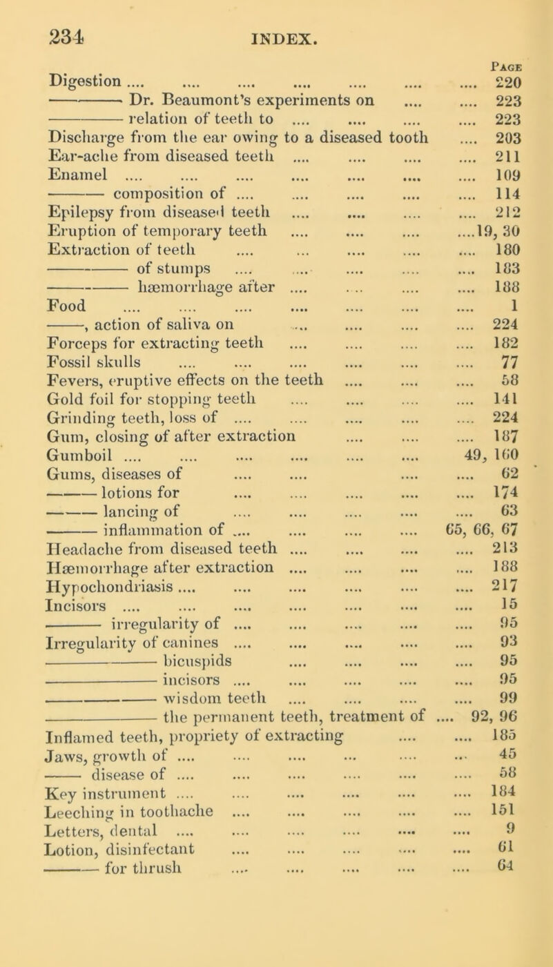 Digestion * Dr. Beaumont’s experiments on relation of teeth to .... Discharge from the ear owing to a diseased tooth Ear-ache from diseased teeth .... Enamel .... composition of .... Epilepsy from diseased teeth Eruption of temporary teeth Extraction of teeth of stumps .... .... — haemorrhage after .... Food action of saliva on Forceps for extracting teeth Fossil skulls Fevers, eruptive effects on the teeth Gold foil for stopping teeth Grinding teeth, loss of .... Gum, closing of after extraction Gumboil .... Gums, diseases of lotions for lancing of inflammation of .... Headache from diseased teeth .... Haemorrhage after extraction .... Hypochondriasis .... Incisors .... • irregularity of .... Irregularity of canines .... bicuspids . — incisors .... wisdom teeth the permanent teeth, treatment of Inflamed teeth, propriety of extracting Jaws, growth of .... disease of .... Key instrument .... Leeching in toothache Letters, dental .... Lotion, disinfectant for thrush Page .... 220 .... 223 .... 223 .... 203 .... 211 .... 109 .... 114 212 ....19, 30 .... 180 .... 183 .... 188 1 .... 224 .... 182 .... 77 58 .... Ill .... 224 .... 187 49, 100 02 .... 174 63 05, GG. 67 .... 213 .... 188 .... 217 15 95 93 .... 95 95 99 ... 92, 96 .... 185 45 58 .... 184 .... 151 9 .... 01 04