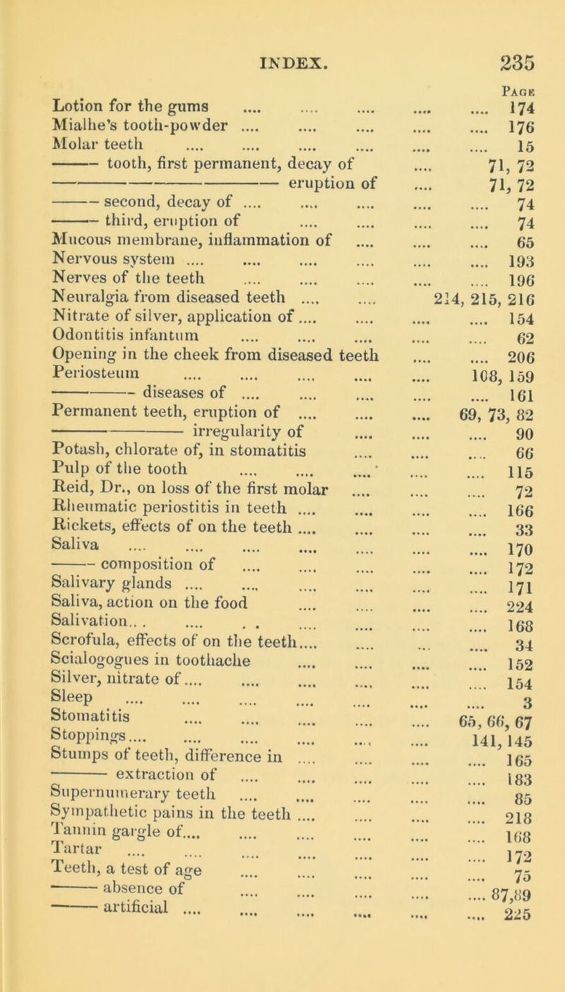 Lotion for the gums Mialhe’s tooth-powder .... Molar teeth tooth, first permanent, decay of eruption of second, decay of .... third, eruption of Mucous membrane, inflammation of Nervous system .... Nerves of the teeth Neuralgia from diseased teetli .... Nitrate of silver, application of .... Odontitis infantum Opening in the cheek from diseased teeth Periosteum diseases of .... Permanent teeth, eruption of .... irregularity of Potash, chlorate of, in stomatitis Pulp of the tooth .... .... Reid, Dr., on loss of the first molar Rheumatic periostitis in teeth .... Rickets, effects of on the teeth .... Saliva composition of Salivary glands .... Saliva, action on the food Salivation... .... . . Scrofula, effects of on the teeth Scialogogues in toothache Silver, nitrate of.... Sleep Stomatitis Stoppings.... Stumps of teeth, difference in extraction of Supernumerary teeth Sympathetic pains in the teeth .... Tannin gargle of.... Tartar Teeth, a test of age absence of artificial .... Page .... 174 .... 176 15 71, 72 71, 72 .... 74 .... 74 65 .... 193 .... 196 214, 215, 216 .... 154 62 .... 206 108, 159 .... 161 69, 73, 82 90 .... 66 .... 115 .... 72 .... 166 33 .... 170 .... 172 .... 171 .... 224 .... 168 34 .... 152 .... 154 3 65, 66, 67 141,145 165 183 85 218 168 172 75 87,89 225