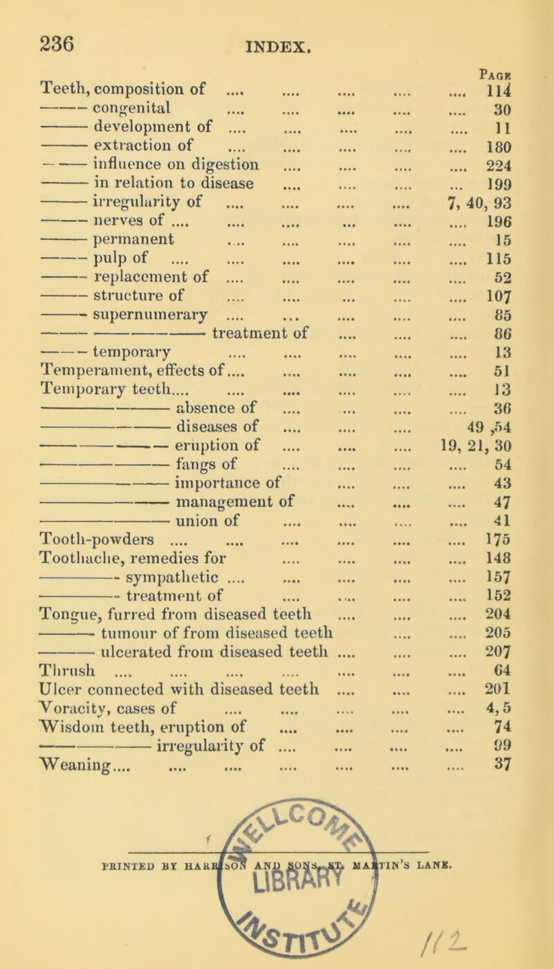 Teeth, composition of .... Page .... 114 ■ congenital .... 30 development of .... .... 11 extraction of • • •» .... 180 influence on digestion • • • • .... 224 in relation to disease ... 199 irregularity of • ••• 7, 40, 93 nerves of .... • ••• .... 196 permanent .... 15 pulp of • •• • .... 115 replacement of .... • ••• 52 structure of .... .... 107 supernumerary .... .... 85 treatment of • ••« .... 86 temporary 13 Temperament, effects of.... • ••• .... 51 Temporary teeth.... .... 13 absence of • • • • .... 36 diseases of •.»• 49 ,54 — eruption of .... 19, 21, 30 fangs of .... 54 importance of «... 43 management of • • •• .... 47 union of .... .... 41 Tooth-powders .... • •• • .... 175 Toothache, remedies for • ••• .... 148 sympathetic .... • ••• .... 157 treatment of • ••• .... 152 Tongue, furred from diseased teeth • • • • .... 204 tumour of from diseased teeth .... 205 ulcerated from diseased teeth .... • • . • .... 207 Thrush • •• • .... 64 Ulcer connected with diseased teeth .... • ••• .... 201 Voracity, cases of • • * • .... 4,5 Wisdom teeth, eruption of • ••• .... 74 irregularity of .... .... 99 Weaning.... .... .... 37 ' /£' A HUNTED hX HAliii/sON AND SONS-JiX, UAi 1 UBRAHT [tin’s LANK. V > A**'/ //^