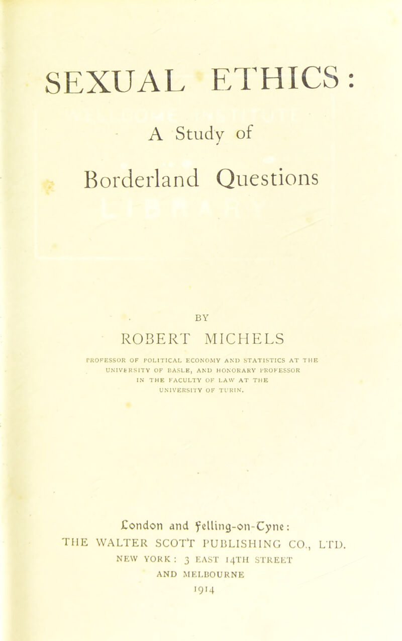 SEXUAL ETHICS: A Study of Borderland Questions BY ROBERT MICHELS PROFESSOR OF POLITICAL ECONOMY AND STATISTICS AT THE UNIVERSITY OF BASLE, AND HONORARY PROFESSOR IN THE FACULTY OF LAW AT THE UNIVERSITY OF TURIN. Condon and felling-on-Cyne: THE WALTER SCOTT PUBLISHING CO., LTD. NEW YORK : 3 EAST 14TII STREET AND MELBOURNE 1914