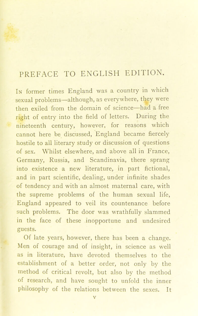 PREFACE TO ENGLISH EDITION. In former times England was a country in which sexual problems—although, as everywhere, they were then exiled from the domain of science—had a free right of entry into the field of letters. During the nineteenth century, however, for reasons which cannot here be discussed, England became fiercely hostile to all literary study or discussion of questions of sex. Whilst elsewhere, and above all in France, Germany, Russia, and Scandinavia, there sprang into existence a new literature, in part fictional, and in part scientific, dealing, under infinite shades of tendency and with an almost maternal care, with the supreme problems of the human sexual life, England appeared to veil its countenance before such problems. The door was wrathfully slammed in the face of these inopportune and undesired guests. Of late years, however, there has been a change. Men of courage and of insight, in science as well as in literature, have devoted themselves to the establishment of a better order, not only by the method of critical revolt, but also by the method of research, and have sought to unfold the inner philosophy of the relations between the sexes. It