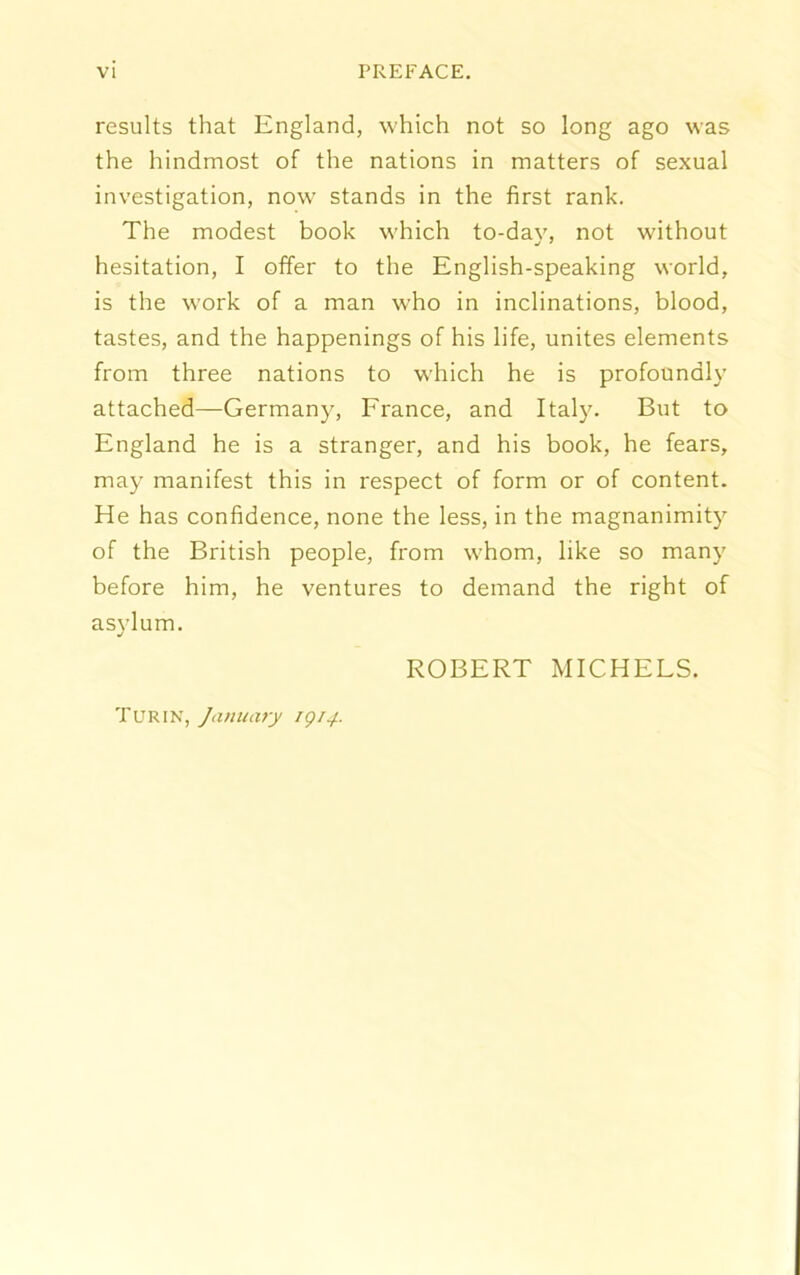 results that England, which not so long ago was the hindmost of the nations in matters of sexual investigation, now stands in the first rank. The modest book which to-day, not without hesitation, I offer to the English-speaking world, is the work of a man who in inclinations, blood, tastes, and the happenings of his life, unites elements from three nations to which he is profoundly attached—Germany, France, and Italy. But to England he is a stranger, and his book, he fears, may manifest this in respect of form or of content. He has confidence, none the less, in the magnanimity of the British people, from whom, like so many before him, he ventures to demand the right of asylum. ROBERT MICHELS. Turin, January 1914.