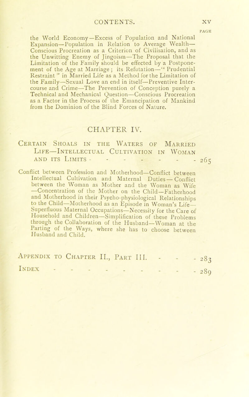 the World Economy—Excess of Population and National Expansion—Population in Relation to Average Wealth— Conscious Procreation as a Criterion of Civilisation, and as the Unwitting Enemy of Jingoism—The Proposal that the Limitation of the Family should be effected by a Postpone- ment of the Age at Marriage; its Refutation—Prudential Restraint ” in Married Life as a Method for the Limitation of the Family—Sexual Love an end in itself—Preventive Inter- course and Crime—The Prevention of Conception purely a Technical and Mechanical Question—Conscious Procreation as a Factor in the Process of the Emancipation of Mankind from the Dominion of the Blind Forces of Nature. CHAPTER IV. Certain Shoals in the Waters of Married Life—Intellectual Cultivation in Woman and its Limits ------- Conflict between Profession and Motherhood—Conflict between Intellectual Cultivation and Maternal Duties—Conflict between the Woman as Mother and the Woman as Wife —Concentration of the Mother on the Child—Fatherhood and Motherhood in their Psycho-physiological Relationships to the Child—Motherhood as an Episode in Woman’s Life — Superfluous Maternal Occupations—Necessity for the Care of Household and Children—Simplification of these Problems through the Collaboration of the Husband—Woman at the Parting of the Ways, where she has to choose between Husband and Child. Appendix to Chapter II., Part III. Index PAGE 265 283 289
