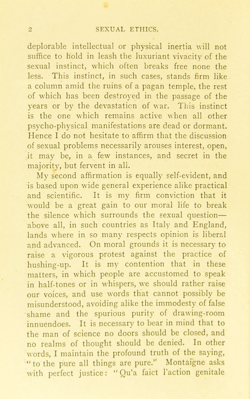 deplorable intellectual or physical inertia will not suffice to hold in leash the luxuriant vivacity of the sexual instinct, which often breaks free none the less. This instinct, in such cases, stands firm like a column amid the ruins of a pagan temple, the rest of which has been destroyed in the passage of the years or by the devastation of war. This instinct is the one which remains active when all other psycho-physical manifestations are dead or dormant. Hence I do not hesitate to affirm that the discussion of sexual problems necessarily arouses interest, open, it may be, in a few instances, and secret in the majority, but fervent in all. My second affirmation is equally self-evident, and is based upon wide general experience alike practical and scientific. It is my firm conviction that it would be a great gain to our moral life to break the silence which surrounds the sexual question— above all, in such countries as Italy and England, lands where in so many respects opinion is liberal and advanced. On moral grounds it is necessary to raise a vigorous protest against the practice of hushing-up. It is my contention that in these matters, in which people are accustomed to speak in half-tones or in whispers, we should rather raise our voices, and use words that cannot possibly be misunderstood, avoiding alike the immodesty of false shame and the spurious purity of drawing-room innuendoes. It is necessary to bear in mind that to the man of science no doors should be closed, and no realms of thought should be denied. In other words, I maintain the profound truth of the saying, “ to the pure all things are pure.” Montaigne asks with perfect justice: “ Qu’a faict Taction genitale