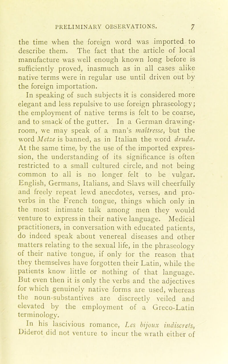 the time when the foreign word was imported to describe them. The fact that the article of local manufacture was well enough known long before is sufficiently proved, inasmuch as in all cases alike native terms were in regular use until driven out by the foreign importation. In speaking of such subjects it is considered more elegant and less repulsive to use foreign phraseology; the employment of native terms is felt to be coarse, and to smack of the gutter. In a German drawing- room, we may speak of a man’s rnaUresse, but the word Metze is banned, as in Italian the word druda. At the same time, by the use of the imported expres- sion, the understanding of its significance is often restricted to a small cultured circle, and not being common to all is no longer felt to be vulgar. English, Germans, Italians, and Slavs will cheerfully and freely repeat lewd anecdotes, verses, and pro- verbs in the French tongue, things which only in the most intimate talk among men they would venture to express in their native language. Medical practitioners, in conversation with educated patients, do indeed speak about venereal diseases and other matters relating to the sexual life, in the phraseology of their native tongue, if only for the reason that they themselves have forgotten their Latin, while the patients know little or nothing of that language. But even then it is only the verbs and the adjectives for which genuinely native forms are used, whereas the noun-substantives arc discreetly veiled and elevated by the employment of a Greco-Latin terminology. In his lascivious romance, Lcs bijoux indiscrcis, Diderot did not venture to incur the wrath either of