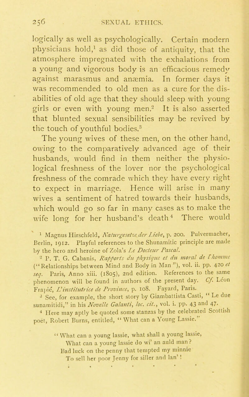 logically as well as psychologically. Certain modern physicians hold,1 as did those of antiquity, that the atmosphere impregnated with the exhalations from a young and vigorous body is an efficacious remedy against marasmus and anaemia. In former days it was recommended to old men as a cure for the dis- abilities of old age that they should sleep with young girls or even with young men.2 It is also asserted that blunted sexual sensibilities may be revived by the touch of youthful bodies.3 The young wives of these men, on the other hand, owing to the comparatively advanced age of their husbands, would find in them neither the physio- logical freshness of the lover nor the psychological freshness of the comrade which they have every right to expect in marriage. Hence will arise in many wives a sentiment of hatred towards their husbands, which would go so far in many cases as to make the wife long for her husband’s death4 There would 1 Magnus Hirschfeld, Naturgesetze.der Liehe, p. 200. Pulvermacher, Berlin, 1912. Playful references to the Shunamitic principle are made by the hero and heroine of Zola’s Le Docteur rascal. 2 P. T. G. Cabanis, Rapports du physique el du moral de /'homrne (“ Relationships between Mind and Body in Man ”), vol. ii. pp. 4-° seq. Paris, Anno xiii. (1805), 2nd edition. References to the same phenomenon will be found in authors of the present day. Cf Leon Frapie, IJ instiiutrice de Province, p. 108. Fayard, Paris. •* See, for example, the short story by Giambattista Casti, ‘ Le due sunatnitidi,” in his Novelle Galanli, loc. cit., vol. i. pp. 43 aml 47- 4 Here may aptly be quoted some stanzas by the celebrated Scottish poet, Robert Burns, entitled, “ What can a Young Lassie. “ What can a young lassie, what shall a young lassie, What can a young lassie do wi’ an auld man ? Bad luck on the penny that tempted my minnie To sell her poor Jenny for siller and lan’!