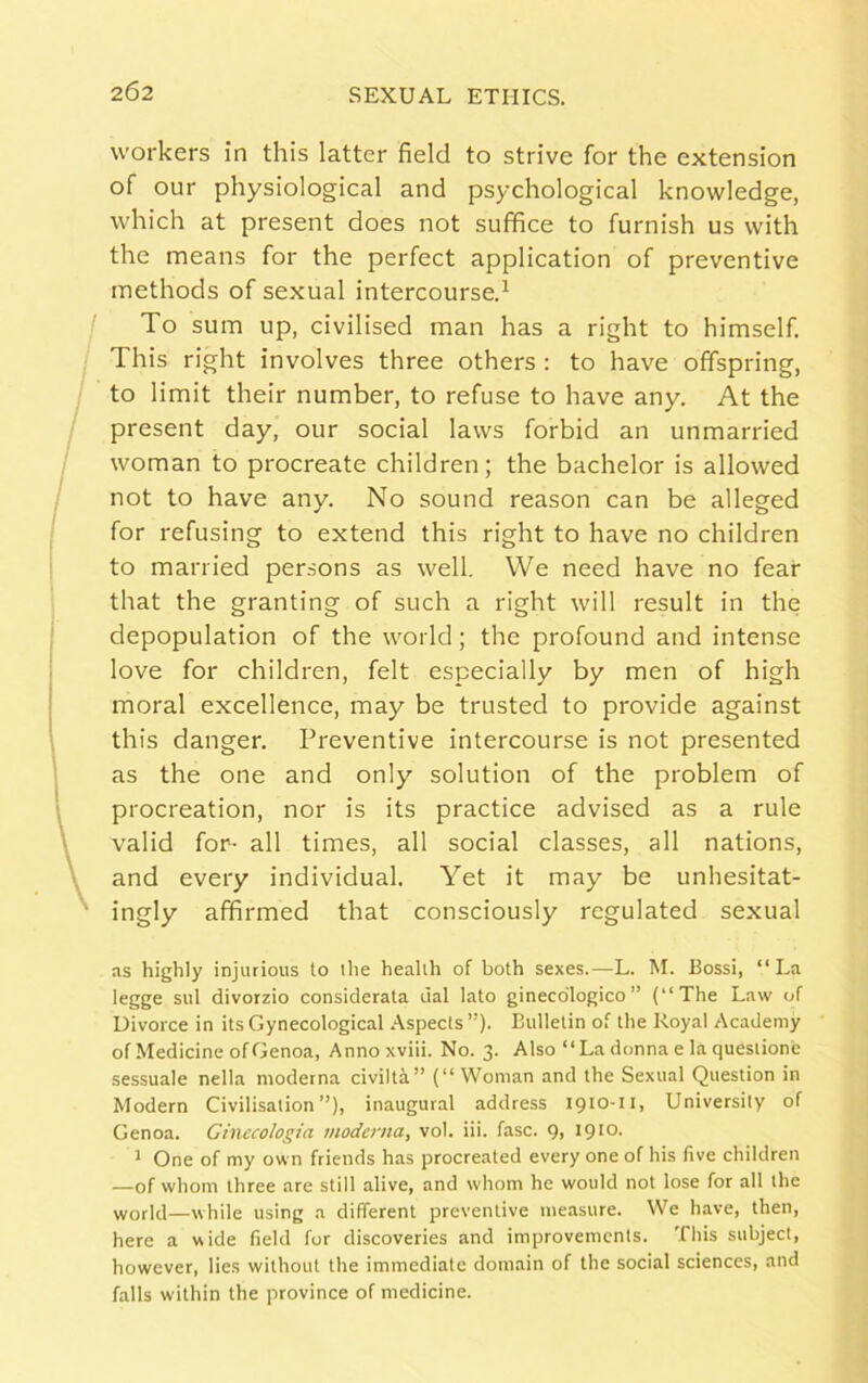 workers in this latter field to strive for the extension of our physiological and psychological knowledge, which at present does not suffice to furnish us with the means for the perfect application of preventive methods of sexual intercourse.1 To sum up, civilised man has a right to himself. This right involves three others : to have offspring, to limit their number, to refuse to have any. At the present day, our social laws forbid an unmarried woman to procreate children ; the bachelor is allowed not to have any. No sound reason can be alleged for refusing to extend this right to have no children to married persons as well. We need have no fear that the granting of such a right will result in the depopulation of the world; the profound and intense love for children, felt especially by men of high moral excellence, may be trusted to provide against this danger. Preventive intercourse is not presented as the one and only solution of the problem of procreation, nor is its practice advised as a rule valid for- all times, all social classes, all nations, and every individual. Yet it may be unhesitat- ingly affirmed that consciously regulated sexual as highly injurious to the health of both sexes.—L. M. Bossi, “La legge sul divorzio considerata dal lato gineco'logico ” (“The Law of Divorce in its Gynecological Aspects ”). Bulletin of the Royal Academy of Medicine of Genoa, Annoxviii. No. 3. Also “La donna e la questione sessuale nella moderna civilta” (“ Woman and the Sexual Question in Modern Civilisation”), inaugural address 1910-11, University of Genoa. Ginecologia moderna, vol. iii. fasc. 9, 1910. 1 One of my own friends has procreated every one of his five children —of whom three are still alive, and whom he would not lose for all the world—while using a different preventive measure. We have, then, here a wide field for discoveries and improvements. This subject, however, lies without the immediate domain of the social sciences, and falls within the province of medicine.