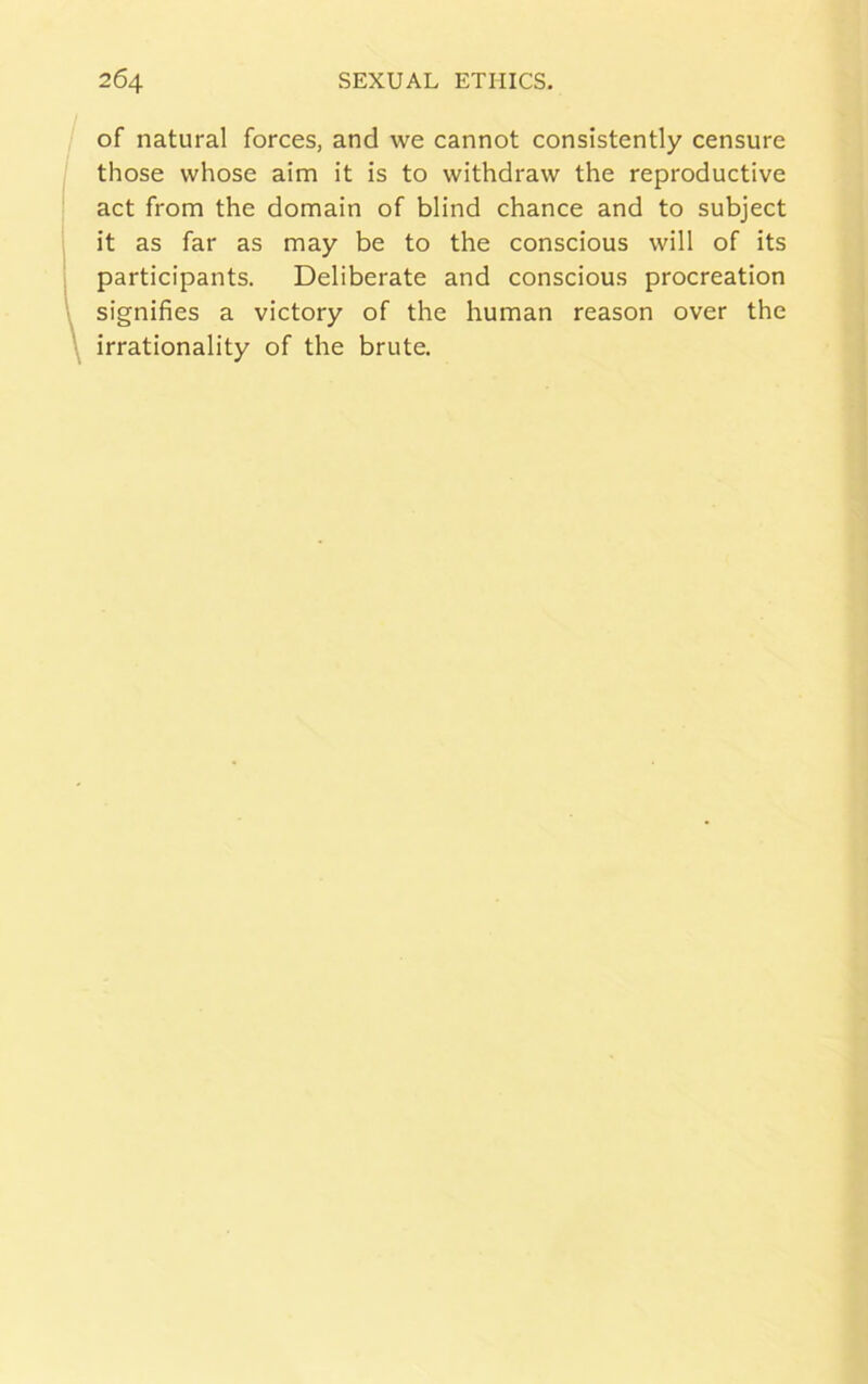 of natural forces, and we cannot consistently censure those whose aim it is to withdraw the reproductive act from the domain of blind chance and to subject it as far as may be to the conscious will of its participants. Deliberate and conscious procreation signifies a victory of the human reason over the irrationality of the brute.