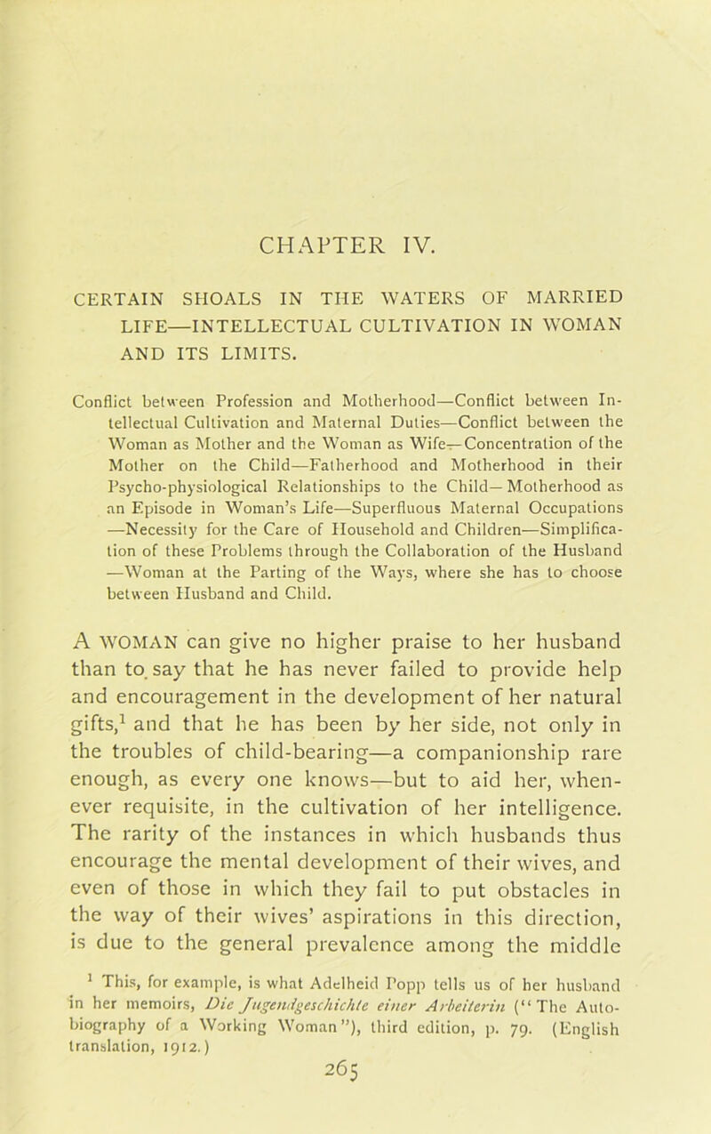 CHAPTER IV. CERTAIN SHOALS IN THE WATERS OF MARRIED LIFE—INTELLECTUAL CULTIVATION IN WOMAN AND ITS LIMITS. Conflict between Profession and Motherhood—Conflict between In- tellectual Cultivation and Maternal Duties—Conflict between the Woman as Mother and the Woman as Wife—Concentration of the Mother on the Child—Fatherhood and Motherhood in their Psycho-physiological Relationships to the Child— Motherhood as an Episode in Woman’s Life—Superfluous Maternal Occupations —Necessity for the Care of Household and Children—Simplifica- tion of these Problems through the Collaboration of the Husband —Woman at the Parting of the Ways, where she has to choose between Husband and Child. A WOMAN can give no higher praise to her husband than to. say that he has never failed to provide help and encouragement in the development of her natural gifts,1 and that he has been by her side, not only in the troubles of child-bearing—a companionship rare enough, as every one knows—but to aid her, when- ever requisite, in the cultivation of her intelligence. The rarity of the instances in which husbands thus encourage the mental development of their wives, and even of those in which they fail to put obstacles in the way of their wives’ aspirations in this direction, is due to the general prevalence among the middle 1 This, for example, is what Adclheid Popp tells us of her husband in her memoirs, Die Juge/uigeschichte einer Arbeiterin (“The Auto- biography of a Working Woman”), third edition, p. 79. (English translation, 1912.)