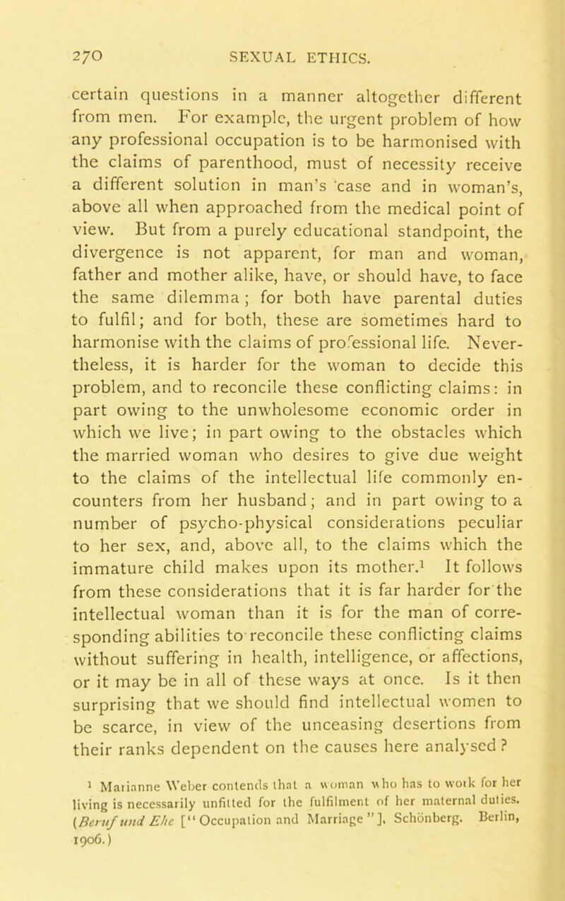 certain questions in a manner altogether different from men. For example, the urgent problem of how any professional occupation is to be harmonised with the claims of parenthood, must of necessity receive a different solution in man’s case and in woman’s, above all when approached from the medical point of view. But from a purely educational standpoint, the divergence is not apparent, for man and woman, father and mother alike, have, or should have, to face the same dilemma; for both have parental duties to fulfil; and for both, these are sometimes hard to harmonise with the claims of professional life. Never- theless, it is harder for the woman to decide this problem, and to reconcile these conflicting claims: in part owing to the unwholesome economic order in which we live; in part owing to the obstacles which the married woman who desires to give due weight to the claims of the intellectual life commonly en- counters from her husband; and in part owing to a number of psycho-physical considerations peculiar to her sex, and, above all, to the claims which the immature child makes upon its mother.1 It follows from these considerations that it is far harder for the intellectual woman than it is for the man of corre- sponding abilities to reconcile these conflicting claims without suffering in health, intelligence, or affections, or it may be in all of these ways at once. Is it then surprising that we should find intellectual women to be scarce, in view of the unceasing desertions from their ranks dependent on the causes here analysed? 1 Marianne Weber contends that a woman who has to work for her living is necessarily unfitted for the fulfilment of her maternal duties. (Beruf und Ehe [“Occupation and Marriage”], Schonberg. Berlin, 1906.)
