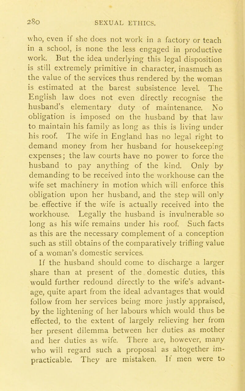 2-So who, even if she does not work in a factory or teach in a school, is none the less engaged in productive work. But the idea underlying this legal disposition is still extremely primitive in character, inasmuch as the value of the services thus rendered by the woman is estimated at the barest subsistence level. The English law does not even directly recognise the husband’s elementary duty of maintenance. No obligation is imposed on the husband by that law to maintain his family as long as this is living under his roof. The wife in England has no legal right to demand money from her husband for housekeeping expenses; the law courts have no power to force the husband to pay anything of the kind. Only by demanding to be received into the workhouse can the wife set machinery in motion which will enforce this obligation upon her husband, and the step will only be effective if the wife is actually received into the workhouse. Legally the husband is invulnerable so long as his wife remains under his roof. Such facts as this are the necessary complement of a conception such as still obtains of the comparatively trifling value of a woman’s domestic services. If the husband should come to discharge a larger share than at present of the domestic duties, this would further redound directly to the wife’s advant- age, quite apart from the ideal advantages that would follow from her services being more justly appraised, by the lightening of her labours which would thus be effected, to the extent of largely relieving her from her present dilemma between her duties as mother and her duties as wife. There are, however, many who will regard such a proposal as altogether im- practicable. They are mistaken. It men were to