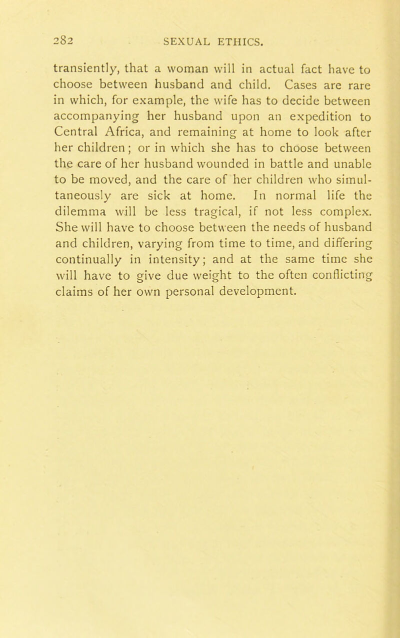 transiently, that a woman will in actual fact have to choose between husband and child. Cases are rare in which, for example, the wife has to decide between accompanying her husband upon an expedition to Central Africa, and remaining at home to look after her children; or in which she has to choose between the care of her husband wounded in battle and unable to be moved, and the care of her children who simul- taneously are sick at home. In normal life the dilemma will be less tragical, if not less complex. She will have to choose between the needs of husband and children, varying from time to time, and differing continually in intensity; and at the same time she will have to give due weight to the often conflicting claims of her own personal development.