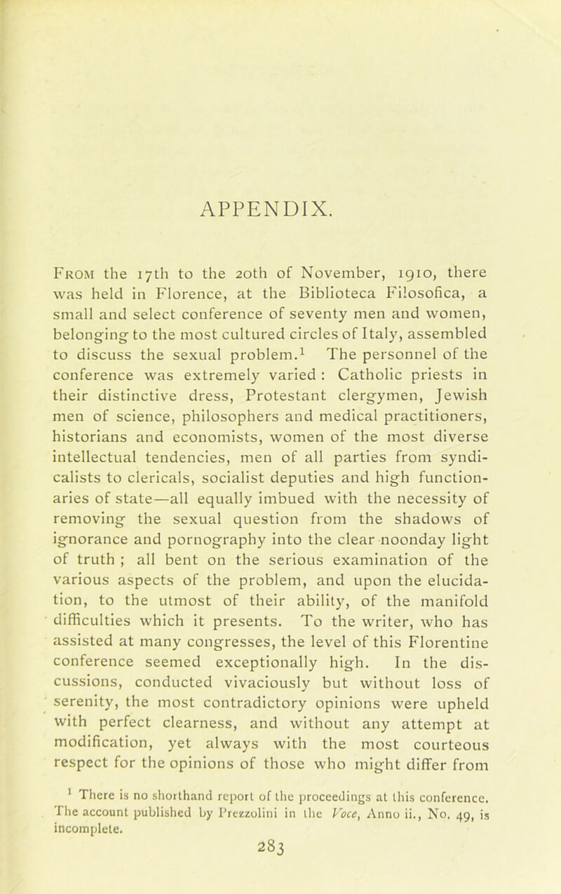 APPENDIX. From the 17th to the 20th of November, 1910, there was held in Florence, at the Biblioteca Filosofica, a small and select conference of seventy men and women, belonging to the most cultured circles of Italy, assembled to discuss the sexual problem.1 The personnel of the conference was extremely varied : Catholic priests in their distinctive dress, Protestant clergymen, Jewish men of science, philosophers and medical practitioners, historians and economists, women of the most diverse intellectual tendencies, men of all parties from syndi- calists to clericals, socialist deputies and high function- aries of state—all equally imbued with the necessity of removing the sexual question from the shadows of ignorance and pornography into the clear noonday light of truth ; all bent on the serious examination of the various aspects of the problem, and upon the elucida- tion, to the utmost of their ability, of the manifold difficulties which it presents. To the writer, who has assisted at many congresses, the level of this Florentine conference seemed exceptionally high. In the dis- cussions, conducted vivaciously but without loss of serenity, the most contradictory opinions were upheld with perfect clearness, and without any attempt at modification, yet always with the most courteous respect for the opinions of those who might differ from 1 There is no shorthand report of the proceedings at this conference. The account published by Prezzolini in the Voce, Anno ii., No. 49, is incomplete.