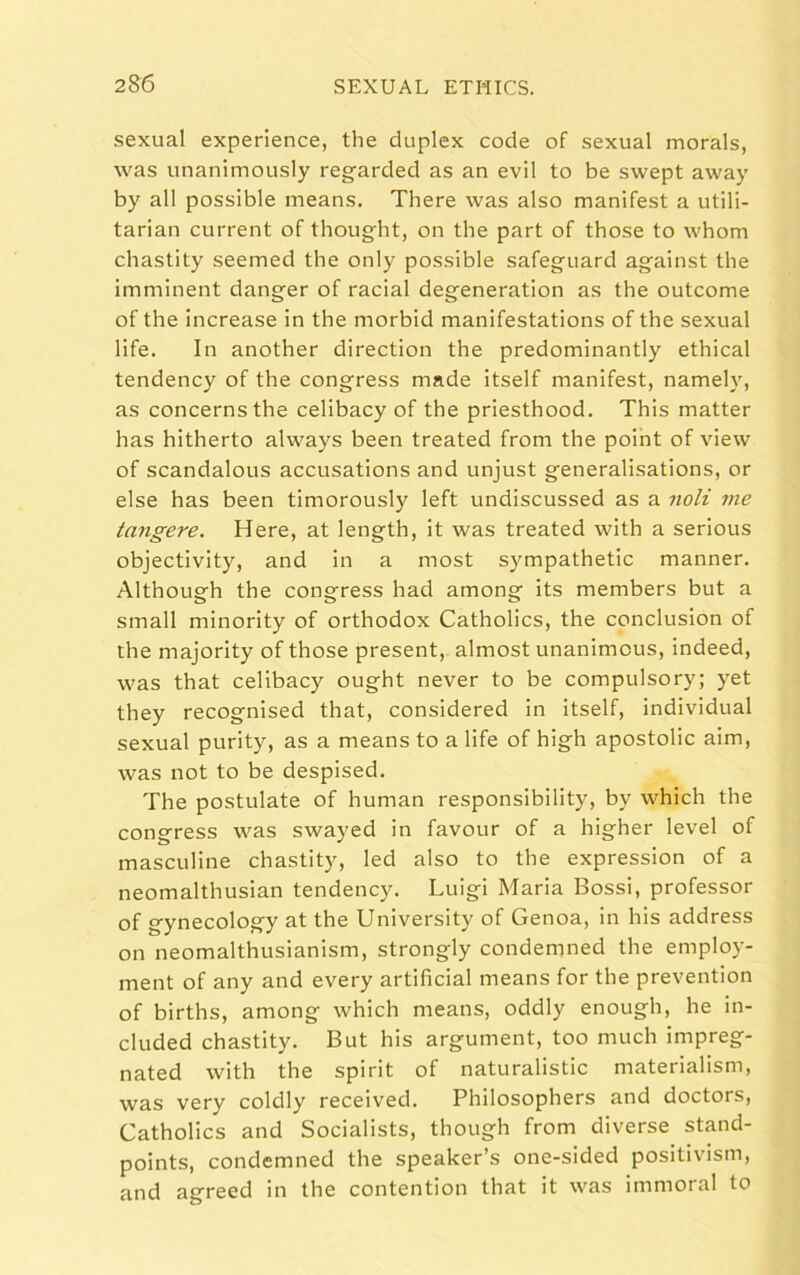 sexual experience, the duplex code of sexual morals, was unanimously regarded as an evil to be swept away by all possible means. There was also manifest a utili- tarian current of thought, on the part of those to whom chastity seemed the only possible safeguard against the imminent danger of racial degeneration as the outcome of the increase in the morbid manifestations of the sexual life. In another direction the predominantly ethical tendency of the congress made itself manifest, namely, as concerns the celibacy of the priesthood. This matter has hitherto always been treated from the point of view of scandalous accusations and unjust generalisations, or else has been timorously left undiscussed as a noli me tangere. Here, at length, it was treated with a serious objectivity, and in a most sympathetic manner. Although the congress had among its members but a small minority of orthodox Catholics, the conclusion of the majority of those present, almost unanimous, indeed, was that celibacy ought never to be compulsory; yet they recognised that, considered in itself, individual sexual purity, as a means to a life of high apostolic aim, was not to be despised. The postulate of human responsibility, by which the congress was swayed in favour of a higher level of masculine chastity, led also to the expression of a neomalthusian tendency. Luigi Maria Bossi, professor of g ynecology at the University of Genoa, in his address on neomalthusian ism, strongly condemned the employ- ment of any and every artificial means for the prevention of births, among which means, oddly enough, he in- cluded chastity. But his argument, too much impreg- nated with the spirit of naturalistic materialism, was very coldly received. Philosophers and doctors, Catholics and Socialists, though from diverse stand- points, condemned the speaker’s one-sided positivism, and agreed in the contention that it was immoral to