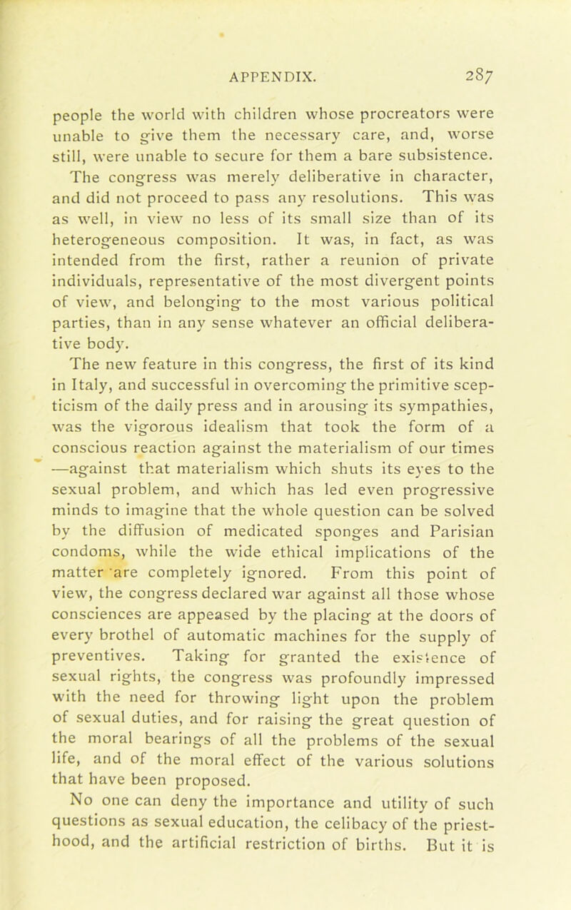 people the world with children whose procreators were unable to give them the necessary care, and, worse still, were unable to secure for them a bare subsistence. The congress was merely deliberative in character, and did not proceed to pass any resolutions. This was as well, in view no less of its small size than of its heterogeneous composition. It was, in fact, as was intended from the first, rather a reunion of private individuals, representative of the most divergent points of view, and belonging to the most various political parties, than in any sense whatever an official delibera- tive body. The new feature in this congress, the first of its kind in Italy, and successful in overcoming the primitive scep- ticism of the daily press and in arousing its sympathies, was the vigorous idealism that took the form of a conscious reaction against the materialism of our times —against that materialism which shuts its eyes to the sexual problem, and which has led even progressive minds to imagine that the whole question can be solved by the diffusion of medicated sponges and Parisian condoms, while the wide ethical implications of the matter ’are completely ignored. From this point of view, the congress declared war against all those whose consciences are appeased by the placing at the doors of every brothel of automatic machines for the supply of preventives. Taking for granted the existence of sexual rights, the congress was profoundly impressed with the need for throwing light upon the problem of sexual duties, and for raising the great question of the moral bearings of all the problems of the sexual life, and of the moral effect of the various solutions that have been proposed. No one can deny the importance and utility of such questions as sexual education, the celibacy of the priest- hood, and the artificial restriction of births. But it is