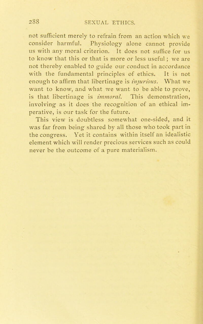 not sufficient merely to refrain from an action which we consider harmful. Physiology alone cannot provide us with any moral criterion. It does not suffice for us to know that this or that is more or less useful ; we are not thereby enabled to guide our conduct in accordance with the fundamental principles of ethics. It is not enough to affirm that libertinage is injurious. What we want to know, and what we want to be able to prove, is that libertinage is immoral. This demonstration, involving as it does the recognition of an ethical im- perative, is our task for the future. This view is doubtless somewhat one-sided, and it was far from being shared by all those who took part in the congress. Yet it contains within itself an idealistic element which will render precious services such as could never be the outcome of a pure materialism.
