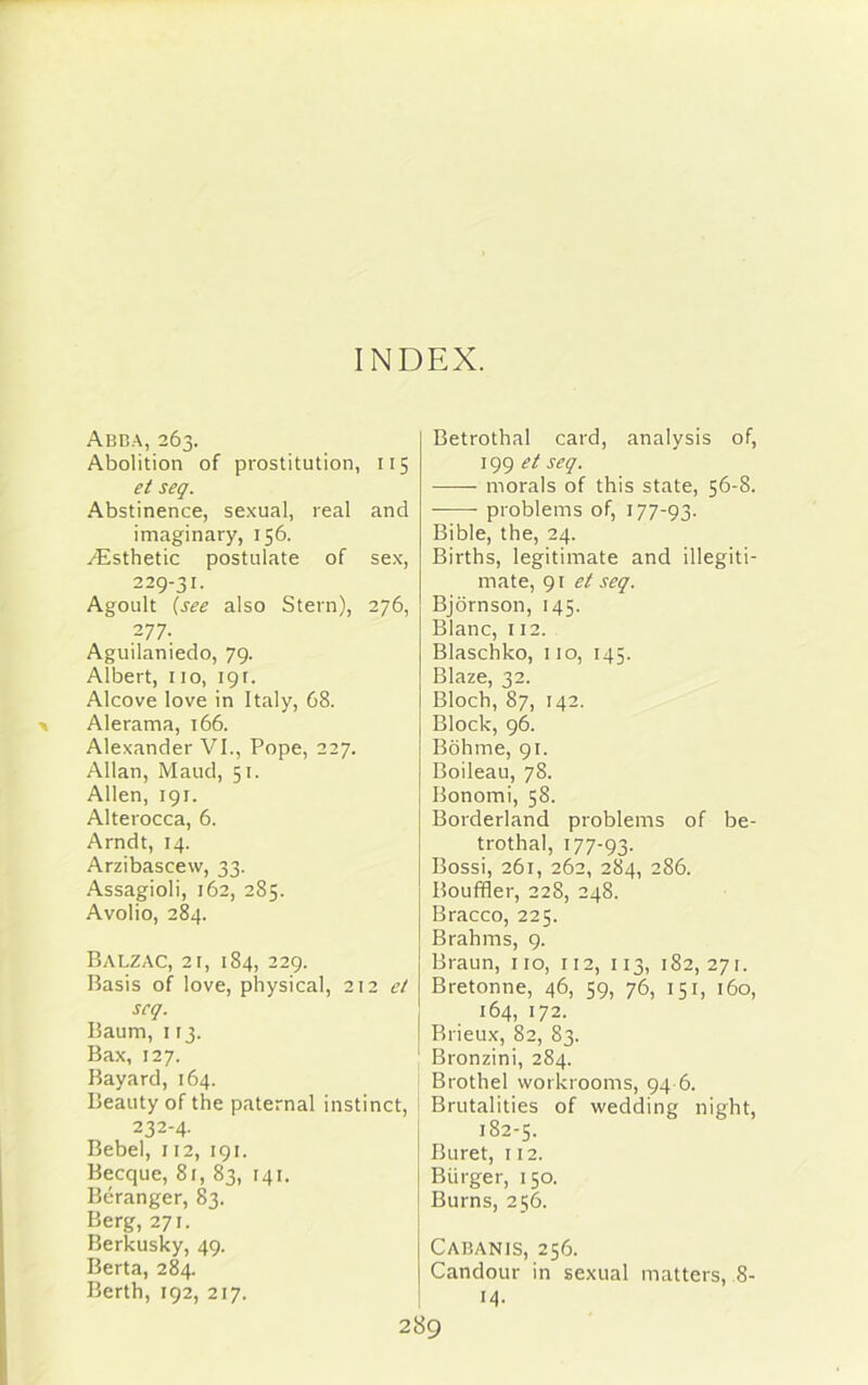 INDEX. Abba, 263. Abolition of prostitution, 115 et seq. Abstinence, sexual, real and imaginary, 156. Esthetic postulate of sex, 229-31. Agoult (see also Stern), 276, 277. Aguilaniedo, 79. Albert, no, 191. Alcove love in Italy, 68. Alerama, 166. Alexander VI., Pope, 227. Allan, Maud, 51. Allen, 191. Alterocca, 6. Arndt, 14. Arzibascew, 33. Assagioli, 162, 285. Avolio, 284. Balzac, 21, 184, 229. Basis of love, physical, 212 et scq. Baum, 113. Bax, 127. Bayard, 164. Beauty of the paternal instinct, 232-4. Bebel, 112, 191. Becque, 81, 83, 141. Beranger, 83. Berg, 271. Berkusky, 49. Berta, 284. Berth, 192, 217. Betrothal card, analysis of, 199 et seq. morals of this state, 56-8. problems of, 177-93. Bible, the, 24. Births, legitimate and illegiti- mate, 91 et seq. Bjornson, 145. Blanc, 112. Blaschko, 110, 145. Blaze, 32. Bloch, 87, 142. Block, 96. Bohme, 91. Boileau, 78. Bonomi, 58. Borderland problems of be- trothal, 177-93. Bossi, 261, 262, 284, 286. Bouffler, 228, 248. Bracco, 225. Brahms, 9. Braun, no, 112, 113, 182, 271. Bretonne, 46, 59, 76, 151, 160, 164, 172. Brieux, 82, 83. Bronzini, 284. Brothel workrooms, 94 6. Brutalities of wedding night, 182-5. Buret, 112. Burger, 150. Burns, 256. Cabanis, 256. Candour in sexual matters, 8- 14.