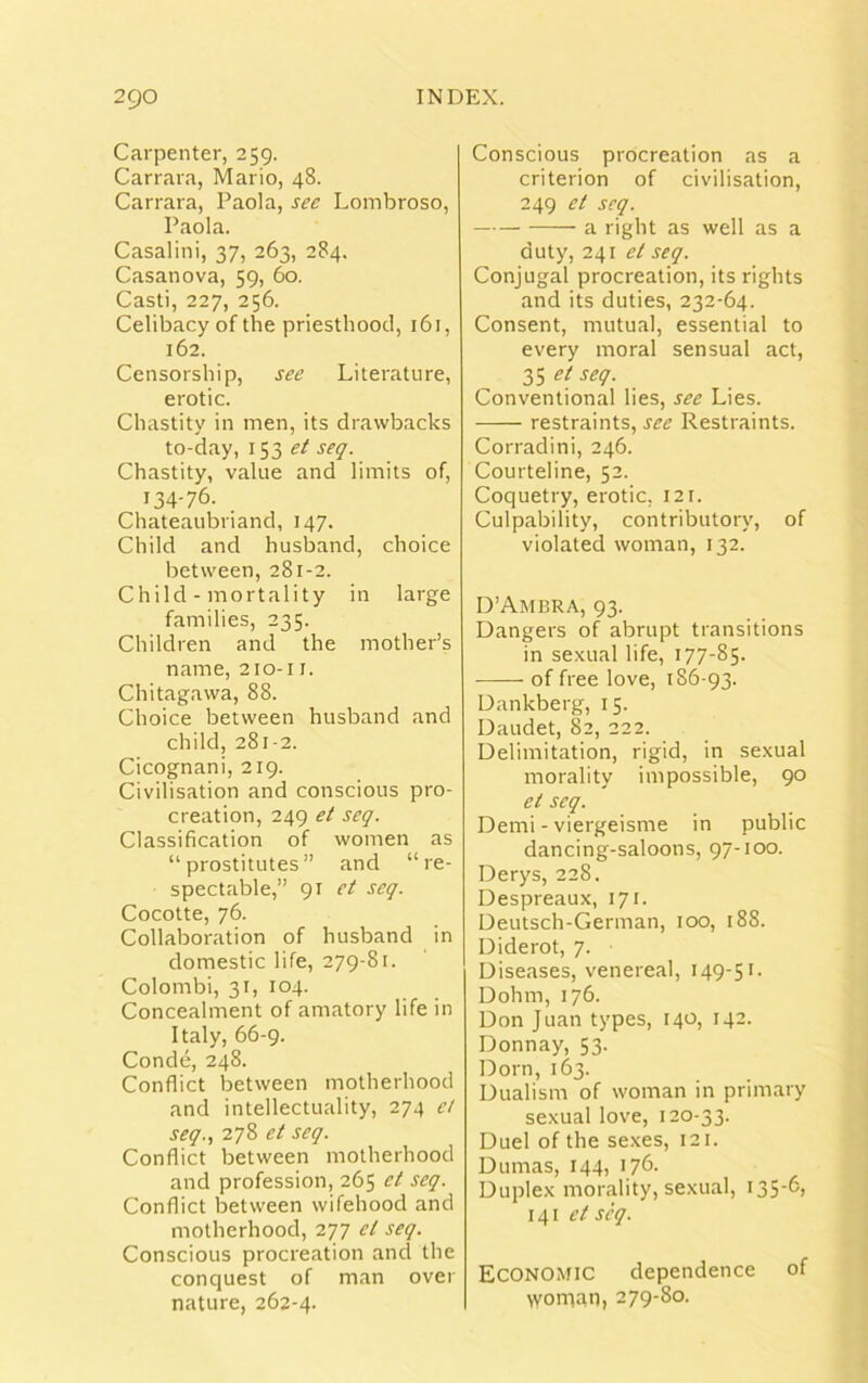 Carpenter, 259. Carrara, Mario, 48. Carrara, Paola, see Lombroso, Paola. Casalini, 37, 263, 284. Casanova, 59, 60. Casti, 227, 256. Celibacy of the priesthood, 16 r, 162. Censorship, see Literature, erotic. Chastity in men, its drawbacks to-day, 153 et seq. Chastity, value and limits of, 134-76. _ Chateaubriand, 147. Child and husband, choice between, 281-2. Child - mortality in large families, 235. Children and the mother’s name, 210-11. Chitagawa, 88. Choice between husband and child, 281-2. Cicognani, 219. Civilisation and conscious pro- creation, 249 et seq. Classification of women as “prostitutes” and “re- spectable,” 91 et seq. Cocotte, 76. Collaboration of husband in domestic life, 279-81. Colombi, 31, 104. Concealment of amatory life in Italy, 66-9. Conde, 248. Conflict between motherhood and intellectuality, 274 et seq., 278 et seq. Conflict between motherhood and profession, 265 et seq. Conflict between wifehood and motherhood, 277 cl seq. Conscious procreation and the conquest of man over nature, 262-4. Conscious procreation as a criterion of civilisation, 249 et seq. a right as well as a duty, 241 et seq. Conjugal procreation, its rights and its duties, 232-64. Consent, mutual, essential to every moral sensual act, 35 et seq. Conventional lies, see Lies. -—— restraints, see Restraints. Corradini, 246. Courteline, 52. Coquetry, erotic, 121. Culpability, contributory, of violated woman, 132. D’Ambra, 93. Dangers of abrupt transitions in sexual life, 177-85. of free love, 186-93. Dankberg, 15. Daudet, 82, 222. Delimitation, rigid, in sexual morality impossible, 90 et seq. Demi - viergeisme in public dancing-saloons, 97-100. Derys, 228. Despreaux, 171. Deutsch-German, 100, 188. Diderot, 7. Diseases, venereal, 149-51. Dohm, 176. Don Juan types, 140, 142. Donnay, 53. Dorn, 163. Dualism of woman in primary sexual love, 120-33. Duel of the sexes, 121. Dumas, 144, 176- Duplex morality, sexual, 135-6, 141 et seq. Economic dependence of \yonian, 279-80.