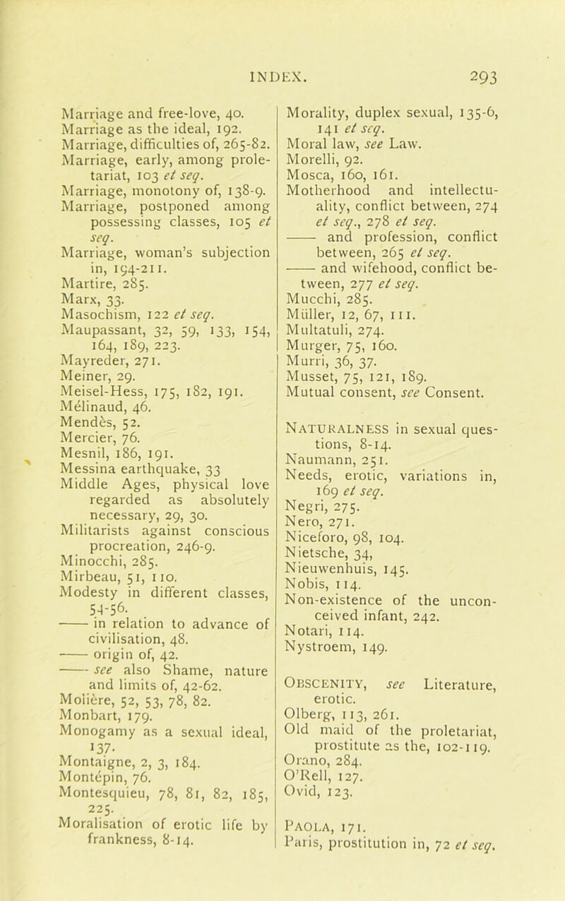 Marriage and free-love, 40. Marriage as the ideal, 192. Marriage, difficulties of, 265-82. Marriage, early, among prole- tariat, 103 et seq. Marriage, monotony of, 138-9. Marriage, postponed among possessing classes, 105 et seq. Marriage, woman’s subjection in, 194-211. Martire, 285. Marx, 33. Masochism, 122 et seq. Maupassant, 32, 59, 133, 154, 164, 189, 223. Mayreder, 271. Meiner, 29. Meisel-Hess, 175, 182, 191. Melinaud, 46. Mendes, 52. Mercier, 76. Mesnil, 186, 191. Messina earthquake, 33 Middle Ages, physical love regarded as absolutely necessary, 29, 30. Militarists against conscious procreation, 246-9. Minocchi, 285. Mirbeau, 51, 110. Modesty in different classes, 54-56. in relation to advance of civilisation, 48. origin of, 42. see also Shame, nature and limits of, 42-62. Moiiere, 52, 53, 78, 82. Monbart, 179. Monogamy as a sexual ideal, 137. Montaigne, 2, 3, 184. Montepin, 76. Montesquieu, 78, 81, 82, 185, 225. Moralisation of erotic life by frankness, 8-14. Morality, duplex sexual, 135-6, 141 et seq. Moral law, see Law. Morelli, 92. Mosca, 160, 161. Motherhood and intellectu- ality, conflict between, 274 et seq., 278 et seq. and profession, conflict between, 265 el seq. - and wifehood, conflict be- tween, 277 et seq. Mucchi, 285. Muller, 12, 67, 111. Multatuli, 274. Murger, 75, 160. Murri, 36, 37. Musset, 75, 121, 189. Mutual consent, see Consent. Naturalness in sexual ques- tions, 8-14. Naumann, 251. Needs, erotic, variations in, 169 et seq. Negri, 275. Nero, 271. Niceforo, 98, 104. Nietsche, 34, Nieuwenhuis, 145. Nobis, 114. Non-existence of the uncon- ceived infant, 242. Notari, 114. Nystroem, 149. Obscenity, see Literature, erotic. Olberg, 113, 261. Old maid of the proletariat, prostitute as the, 102-119. Orano, 284. O’Rell, 127. Ovid, 123. Paola, 171. Paris, prostitution in, 72 et seq.