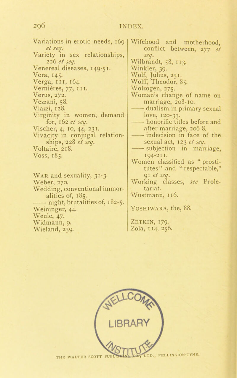 Variations in erotic needs, 169 et seq. Variety in sex relationships, 226 et seq. Venereal diseases, 149-51. Vera, 145. Verga, in, 164. Verniibres, 77, 111. Verus, 272. Vezzani, 58. Viazzi, 128. Virginity in women, demand for, 162 et seq. Vischer, 4, 10, 44, 231. Vivacity in conjugal relation- ships, 228 et seq. Voltaire, 218. Voss, 185. War and sexuality, 31 -3. Weber, 270. Wedding, conventional immor- alities of, 185. —— night, brutalities of, 182-5. Weininger, 44. Weule, 47. Widmann, 9. Wieland, 259. Wifehood and motherhood, conflict between, 277 et seq. Wilbrandt, 58, 113. Winkler, 39. Wolf, Julius, 251. Wolff, Theodor, 85. Wolzogen, 275. Woman’s change of name on marriage, 208-10. dualism in primary sexual love, 120-33. honorific titles before and after marriage, 206-8. indecision in face of the sexual act, 123 et seq. subjection in marriage, 194-211. Women classified as “ prosti- tutes” and “respectable,” 91 et seq. Working classes, see Prole- tariat. Wustmann, 116. Yoshiwara, the, 88. Zetkin, 179. Zola, 114, 256. THR WALTER