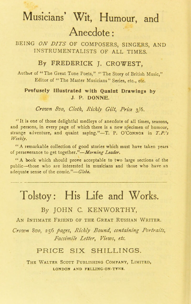 Musicians’ Wit, Humour, and Anecdote: BEING ON BITS OF COMPOSERS, SINGERS, AND INSTRUMENTALISTS OF ALL TIMES. By FREDERICK J. CROWEST, Author of “The Great Tone Poets,” “The Story of British Music,” Editor of “The Master Musicians” Series, etc., etc. Profusely Illustrated with Quaint Drawings by J P. DONNE. Crown 8vo, Cloth, Richly Gilt, Price 3/6. “It is one of those delightful medleys of anecdote of all times, seasons, and persons, in every page of which there is a new specimen of humour, strange adventure, and quaint saying.”—T. P. O’Connos in T.P.’s Weekly. “A remarkable collection of good stories which must have taken years of perseverance to get together.”—Morning Leader. “A book which should prove acceptable to two large sections of the public—those who are interested in musicians and those who have an adequate sense of the comic.”—Globe. Tolstoy: His Life and Works. By JOHN C. KENWORTHY, An Intimate Friend of the Great Russian Writer. Crown 8vo, 256 pages, Richly Bound, containing Portraits, Facsimile Letter, Views, etc. PRICE SIX SHILLINGS. The Walter Scott Publishing Company, Limited,