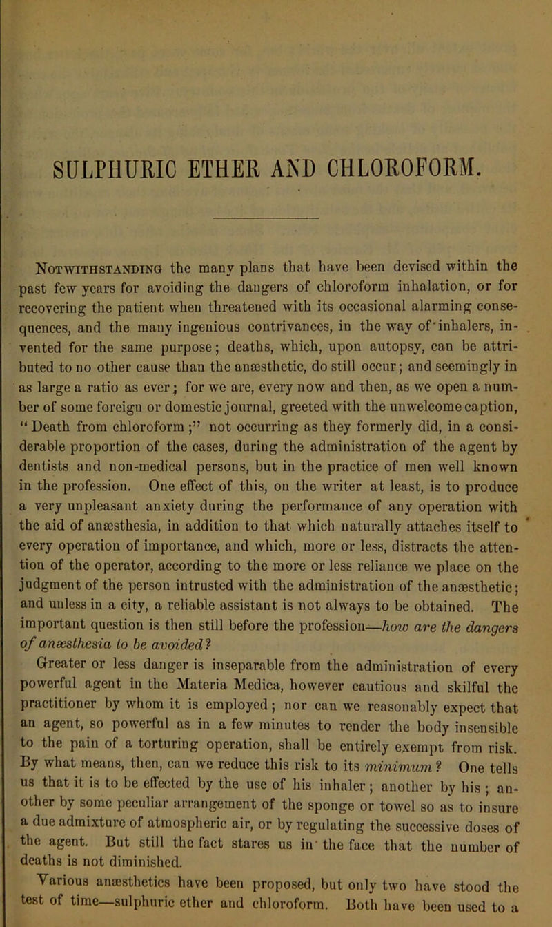 Notwithstanding the many plans that have been devised within the past few years for avoiding the dangers of chloroform inhalation, or for recovering the patient when threatened with its occasional alarming conse- quences, and the many ingenious contrivances, in the way of'inhalers, in- vented for the same purpose; deaths, which, upon autopsy, can be attri- buted to no other cause than the anaesthetic, do still occur; and seemingly in as large a ratio as ever; for we are, every now and then, as we open a num- ber of some foreign or domestic journal, greeted with the unwelcome caption, “ Death from chloroform not occurring as they formerly did, in a consi- derable proportion of the cases, during the administration of the agent by dentists and non-medical persons, but in the practice of men well known in the profession. One effect of this, on the writer at least, is to produce a very unpleasant anxiety during the performance of any operation with the aid of anaesthesia, in addition to that which naturally attaches itself to every operation of importance, and which, more or less, distracts the atten- tion of the operator, according to the more or less reliance we place on the judgment of the person intrusted with the administration of the anaesthetic; and unless in a city, a reliable assistant is not always to be obtained. The important question is then still before the profession—/lom are the dangers of anaesthesia to be avoided ? Greater or less danger is inseparable from the administration of every powerful agent in the Materia Medica, however cautious and skilful the practitioner by whom it is employed; nor can we reasonably expect that an agent, so powerful as in a few minutes to render the body insensible to the pain of a torturing operation, shall be entirely exempt from risk. By what means, then, can we reduce this risk to its minimum ? One tells us that it is to be effected by the use of his inhaler; another by his ; an- other by some peculiar arrangement of the sponge or towel so as to insure a due admixture of atmospheric air, or by regulating the successive doses of the agent. But still the fact stares us in'the face that the number of deaths is not diminished. Various anaesthetics have been proposed, but only two have stood the test of time—sulphuric ether and chloroform. Both have been used to a