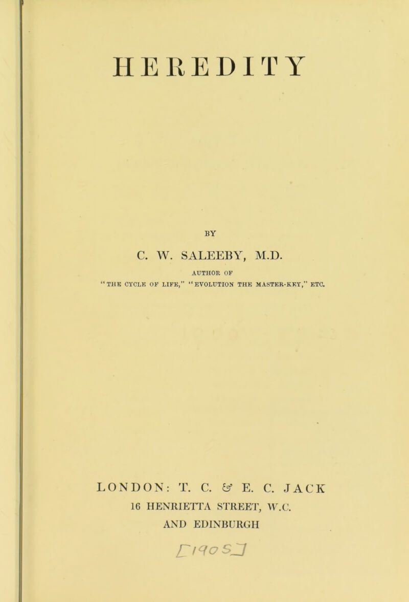 H E R E DIT Y BY C. W. SALEEBY, M.D. AUTHOR OF ‘‘THE CYCLE OF LIFE,” “EVOLUTION THE MASTER-KEY,” ETC. LONDON: T. C. fcf E. C. JACK 16 HENRIETTA STREET, W.C. AND EDINBURGH