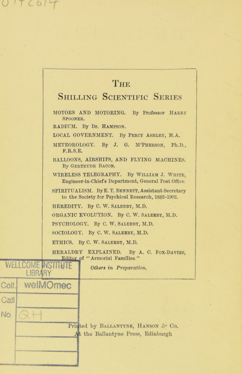 WELLCOME LIBRA The Shilling Scientific Series MOTORS AND MOTORING. By Professor Harry Spooner. RADIUM. By Dr. HAMPSON. LOCAL GOVERNMENT. By Percy Ashley, M.A. METEOROLOGY. By J. G. MTherson, Ph.D., F.R.S.E. BALLOONS, AIRSHIPS, AND FLYING MACHINES. By Gertrude Bacon. WIRELESS TELEGRAPHY. By WILLIAM J. WHITE, Engineer-in-Chief’s Department, General Post Office. SPIRITUALISM. By E. T. Bennett, Assistant-Secretary to the Society for Psychical Research, 18S2-1902. HEREDITY. By C. W. SALEEBY, M.D. ORGANIC EVOLUTION. By C. W. SALEEBY, M.D. PSYCHOLOGY. By C. W. SALEEBY, M.D. SOCIOLOGY. By C. W. SALEEBY, M.D. ETHICS. By C. W. SALEEBY, M.D. HERALDRY EXPLAINED. By A. C. Fox-Davies, —EdiM 1 “ Armorial Families.” rarruTE RY Othert in Preparation. Coll. welMOmec Prii ted by BaLLAN'TYNE, Hanson ^ Co. A t tho Ballantyno Press, Edinburgh