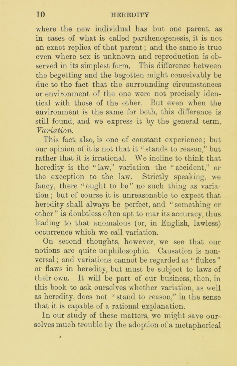 where the new individual has but one parent, as in cases of what is called parthenogenesis, it is not an exact replica of that parent; and the same is true even where sex is unknown and reproduction is ob- served in its simplest form. This difference between the begetting and the begotten might conceivably be due to the fact that the surrounding circumstances or environment of the one were not precisely iden- tical with those of the other. But even when the environment is the same for both, this difference is still found, and we express it by the general term, Variation. This fact, also, is one of constant experience; but our opinion of it is not that it “ stands to reason,” but rather that it is irrational. We incline to think that heredity is the “ law,” variation the “ accident,” or the exception to the law. Strictly speaking, we fancy, there “ought to be” no such thing as varia- tion ; but of course it is unreasonable to expect that heredity shall always be perfect, and “ something or other ” is doubtless often apt to mar its accuracy, thus leading to that anomalous (or, in English, lawless) occurrence which we call variation. On second thoughts, however, we see that our notions are quite unphilosopliic. Causation is non- versal; and variations cannot be regarded as “ flukes ” or flaws in heredity, but must be subject to laws of their own. It will be part of our business, then, in this book to ask ourselves whether variation, as well as heredity, does not “ stand to reason,” in the sense that it is capable of a rational explanation. In our study of these matters, we might save our- selves much trouble by the adoption of a metaphorical