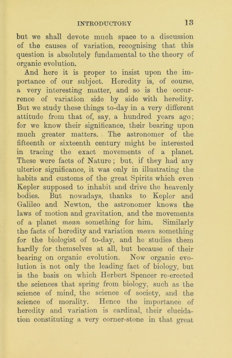 but we shall devote much space to a discussion of the causes of variation, recognising that this question is absolutely fundamental to the theory of organic evolution. And here it is proper to insist upon the im- portance of our subject. Heredity is, of course, a very interesting matter, and so is the occur- rence of variation side by side with heredity. But we study these things to-day in a very different attitude from that of, say, a hundred years ago; for we know their significance, their bearing upon much greater matters. The astronomer of the fifteenth or sixteenth century might be interested in tracing the exact movements of a planet. These were facts of Nature ; but, if they had any ulterior significance, it was only in illustrating the habits and customs of the great Spirits which even Kepler supposed to inhabit and drive the heavenly bodies. But nowadays, thanks to Kepler and Galileo and Newton, the astronomer knows the laws of motion and gravitation, and the movements of a planet mean something for him. Similarly the facts of heredity and variation mean something for the biologist of to-day, and he studies them hardly for themselves at all, but because of their bearing on organic evolution. Now organic evo- lution is not only the leading fact of biology, but is the basis on which Herbert Spencer re-erected the sciences that spring from biology, such as the science of mind, the science of society, and the science of morality. Hence the importance of heredity and variation is cardinal, their elucida- tion constituting a very corner-stone in that great