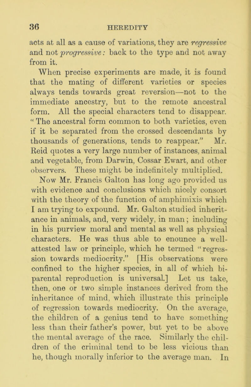 acts at all as a cause of variations, they are regressive and not 'progressive: back to the type and not away from it. When precise experiments are made, it is found that the mating of different varieties or species always tends towards great reversion—not to the immediate ancestry, but to the remote ancestral form. All the special characters tend to disappear. “ The ancestral form common to both varieties, even if it be separated from the crossed descendants by thousands of generations, tends to reappear.” Mr. Reid quotes a very large number of instances, animal and vegetable, from Darwin, Cossar Ewart, and other observers. These might be indefinitely multiplied. Now Mr. Francis Galton has long ago provided us with evidence and conclusions which nicely consort with the theory of the function of amphimixis which I am trying to expound. Mr. Galton studied inherit- ance in animals, and, very widely, in man; including in his purview moral and mental as well as physical characters. He was thus able to enounce a well- attested law or principle, which he termed “regres- sion towards mediocrity.” [His observations were confined to the higher species, in all of which bi- parental reproduction is universal.] Let us take, then, one or two simple instances derived from the inheritance of mind, which illustrate this principle of regression towards mediocrity. On the average, the children of a genius tend to have something less than their father’s power, but yet to be above the mental average of the race. Similarly the chil- dren of the criminal tend to be less vicious than he, though morally inferior to the average man. In