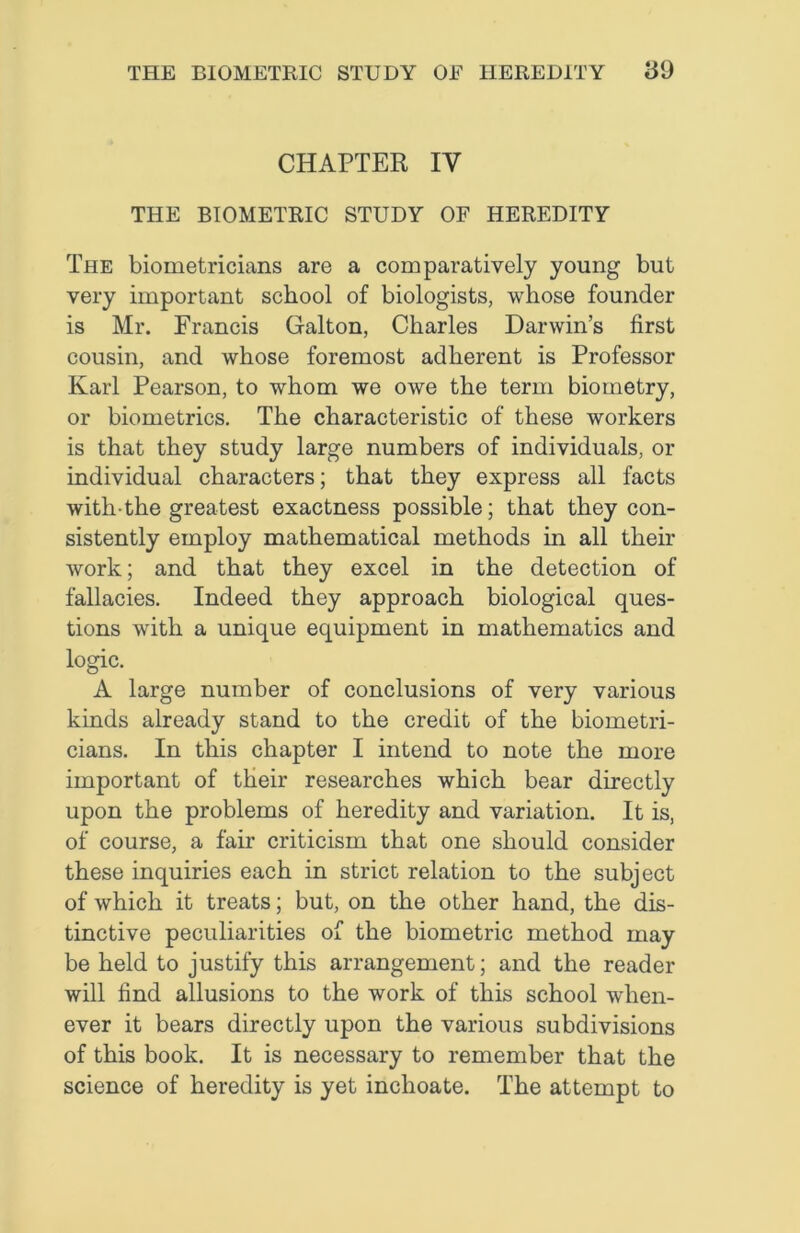 CHAPTER IV THE BIOMETRIC STUDY OF HEREDITY The biometricians are a comparatively young but very important school of biologists, whose founder is Mr. Francis Galton, Charles Darwin’s first cousin, and whose foremost adherent is Professor Karl Pearson, to whom we owe the term biometry, or biometrics. The characteristic of these workers is that they study large numbers of individuals, or individual characters; that they express all facts with-the greatest exactness possible; that they con- sistently employ mathematical methods in all their work; and that they excel in the detection of fallacies. Indeed they approach biological ques- tions with a unique equipment in mathematics and logic. A large number of conclusions of very various kinds already stand to the credit of the biometri- cians. In this chapter I intend to note the more important of their researches which bear directly upon the problems of heredity and variation. It is, of course, a fair criticism that one should consider these inquiries each in strict relation to the subject of which it treats; but, on the other hand, the dis- tinctive peculiarities of the biometric method may be held to justify this arrangement; and the reader will find allusions to the work of this school when- ever it bears directly upon the various subdivisions of this book. It is necessary to remember that the science of heredity is yet inchoate. The attempt to