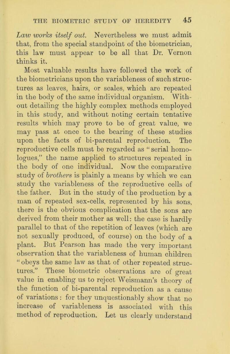 Law works itself out. Nevertheless we must admit that, from the special standpoint of the biometrician, this law must appear to be all that Dr. Vernon thinks it. Most valuable results have followed the work of the biometricians upon the variableness of such struc- tures as leaves, hairs, or scales, which are repeated in the body of the same individual organism. With- out detailing the highly complex methods employed in this study, and without noting certain tentative results which may prove to be of great value, we may pass at once to the bearing of these studies upon the facts of bi-parental reproduction. The reproductive cells must be regarded as “ serial hoino- logues,” the name applied to structures repeated in the body of one individual. Now the comparative study of brothers is plainly a means by which we can study the variableness of the reproductive cells of the father. But in the study of the production by a man of repeated sex-cells, represented by his sons, there is the obvious complication that the sons are derived from their mother as well: the case is hardly parallel to that of the repetition of leaves (which are not sexually produced, of course) on the body of a plant. But Pearson has made the very important observation that the variableness of human children “ obeys the same law as that of other repeated struc- tures.” These biometric observations are of great • • • ^ value in enabling us to reject Weismann’s theory of the function of bi-parental reproduction as a cause of variations : for they unquestionably show that no increase of variableness is associated with this method of reproduction. Let us clearly understand