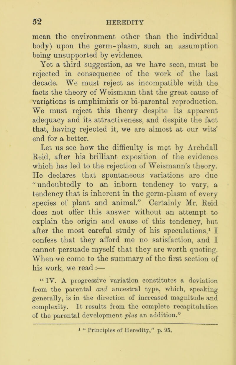 mean the environment other than the individual body) upon the germ-plasm, such an assumption being unsupported by evidence. Yet a third suggestion, as we have seen, must be rejected in consequence of the work of the last decade. We must reject as incompatible with the facts the theory of Weismann that the great cause of variations is amphimixis or bi-parental reproduction. We must reject this theory despite its apparent adequacy and its attractiveness, and despite the fact that, having rejected it, we are almost at our wits’ end for a better. Let us see how the difficulty is met by Archdall Reid, after his brilliant exposition of the evidence which has led to the rejection of Weismann’s theory. He declares that spontaneous variations are due “ undoubtedly to an inborn tendency to vary, a tendency that is inherent in the germ-plasm of every species of plant and animal.” Certainly Mr. Reid does not offer this answer without an attempt to explain the origin and cause of this tendency, but after the most careful study of his speculations,1 I confess that they afford me no satisfaction, and I cannot persuade myself that they are worth quoting. When we come to the summary of the first section of his work, we read :— “ IY. A progressive variation constitutes a deviation from the parental and ancestral type, which, speaking generally, is in the direction of increased magnitude and complexity. It results from the complete recapitulation of the parental development plus an addition.”