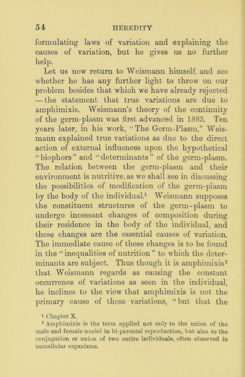 formulating laws of variation and explaining the causes of variation, but he gives us no further help. Let us now return to Weismann himself, and see whether he has any further light to throw on our problem besides that which we have already rejected —the statement that true variations are due to amphimixis. Weismann’s theory of the continuity of the germ-plasm was first advanced in 1883. Ten years later, in his work, “The Germ-Plasm,” Weis- mann explained true variations as due to the direct action of external influences upon the hypothetical “ biophors ” and “ determinants ” of the germ-plasm. The relation between the germ-plasm and their environment is nutritive, as we shall see in discussing the possibilities of modification of the germ-plasm by the body of the individual.1 Weismann supposes the constituent structures of the germ-plasm to undergo incessant changes of composition during their residence in the body of the individual, and these changes are the essential causes of variation. The immediate cause of these changes is to be found in the “ inequalities of nutrition ” to which the deter- minants are subject. Thus though it is amphimixis2 that Weismann regards as causing the constant occurrence of variations as seen in the individual, he inclines to the view that amphimixis is not the primary cause of these variations, “but that the 1 Chapter X. 2 Amphimixis is the term applied not only to the union of the male and female nuclei in bi-parental reproduction, but also to the conjugation or union of two entire individuals, often observed in unicellular organisms.