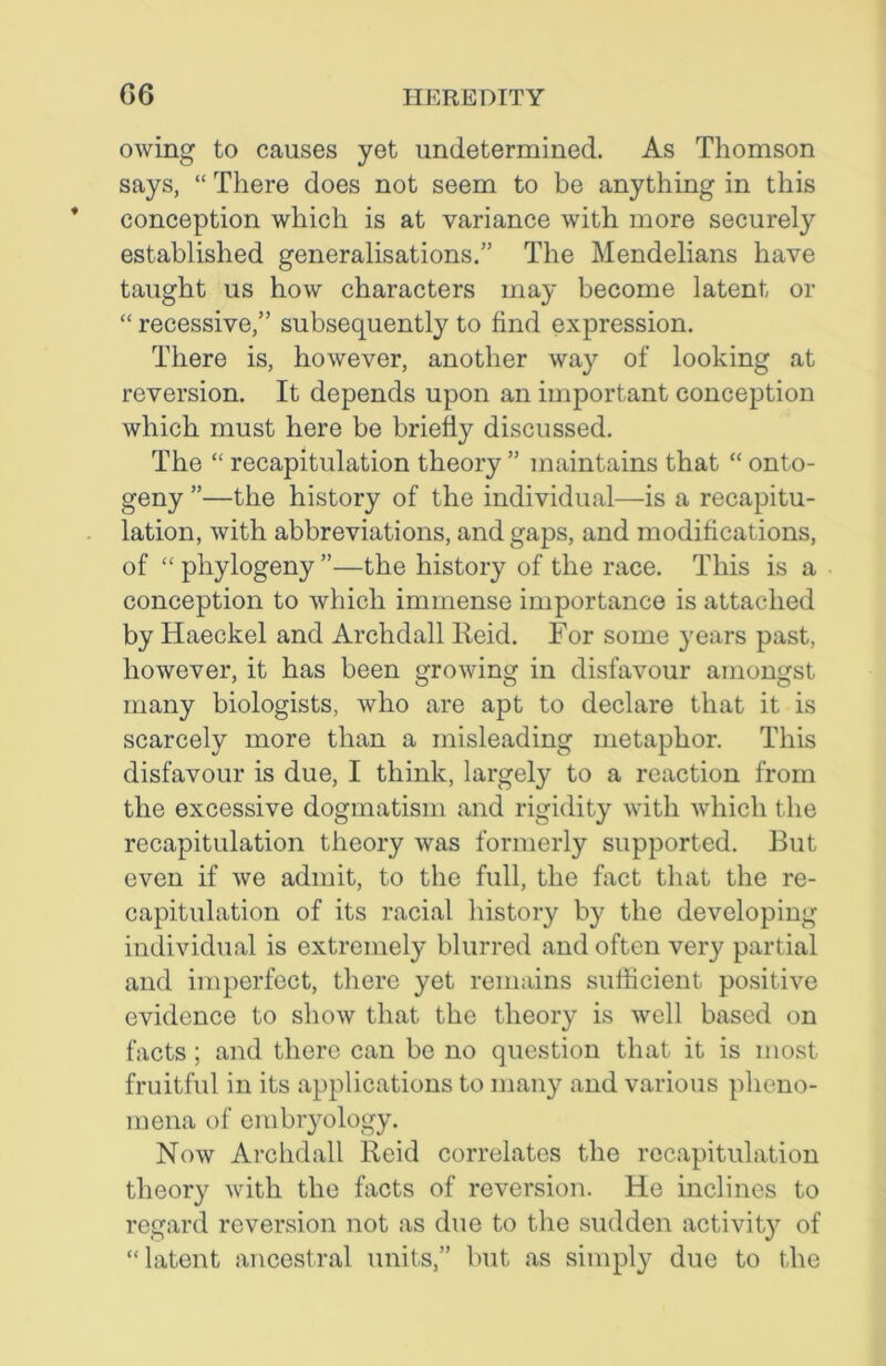 owing to causes yet undetermined. As Thomson says, “ There does not seem to be anything in this conception which is at variance with more securely established generalisations.” The Mendelians have taught us how characters may become latent or “ recessive,” subsequently to find expression. There is, however, another way of looking at reversion. It depends upon an important conception which must here be briefly discussed. The “ recapitulation theory ” maintains that “ onto- geny ”—the history of the individual—is a recapitu- lation, with abbreviations, and gaps, and modifications, of “ phylogeny ”—the history of the race. This is a conception to which immense importance is attached by Haeckel and Archdall Reid. For some years past, however, it has been growing in disfavour amongst many biologists, who are apt to declare that it is scarcely more than a misleading metaphor. This disfavour is due, I think, largely to a reaction from the excessive dogmatism and rigidity with which the recapitulation theory was formerly supported. But even if we admit, to the full, the fact that the re- capitulation of its racial history by the developing individual is extremely blurred and often very partial and imperfect, there yet remains sufficient positive evidence to show that the theory is well based on facts; and there can be no question that it is most fruitful in its applications to many and various pheno- mena of embryology. Now Archdall Reid correlates the recapitulation theory with the facts of reversion. He inclines to regard reversion not as due to the sudden activity of “latent ancestral units,” but as simply due to the