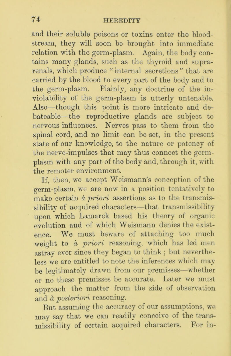 and their soluble poisons or toxins enter the blood- stream, they will soon be brought into immediate relation with the germ-plasm. Again, the body con- tains many glands, such as the thyroid and supra- renals, which produce “ internal secretions ” that are carried by the blood to every part of the body and to the germ-plasm. Plainly, any doctrine of the in- violability of the germ-plasm is utterly untenable. Also—though this point is more intricate and de- bateable—the reproductive glands are subject to nervous influences. Nerves pass to them from the spinal cord, and no limit can be set, in the present state of our knowledge, to the nature or potency of the nerve-impulses that may thus connect the germ- plasm with any part of the body and, through it, with the remoter environment. If, then, we accept Weismann’s conception of the germ-plasm, wo are now in a position tentatively to make certain a priori assertions as to the transmis- sibility of acquired characters—that transmissibility upon which Lamarck based his theory of organic evolution and of which Weismann denies the exist- ence. We must beware of attaching too much weight to a priori reasoning, which has led men astray ever since they began to think ; but neverthe- less we are entitled to note the inferences which may be legitimately drawn from our premisses—whether or no these premisses be accurate. Later we must approach the matter from the side of observation and a posteriori reasoning. But assuming the accuracy of our assumptions, we may say that we can readily conceive of the trans- missibility of certain acquired characters. For in-