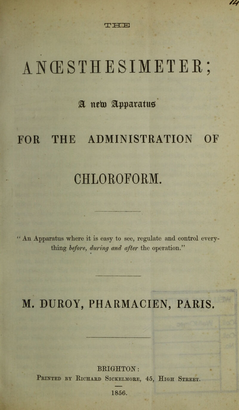 THE ancesthesimeter; a tteto Apparatus FOR THE ADMINISTRATION OF CHLOROFORM. “ An Apparatus where it is easy to see, regulate and control every- thing before, during and after the operation.” M. DUROY, PHARMACIEN, PARIS. BRIGHTON: Printed ry Richard Sickelmore, 45, High Street. 1856.