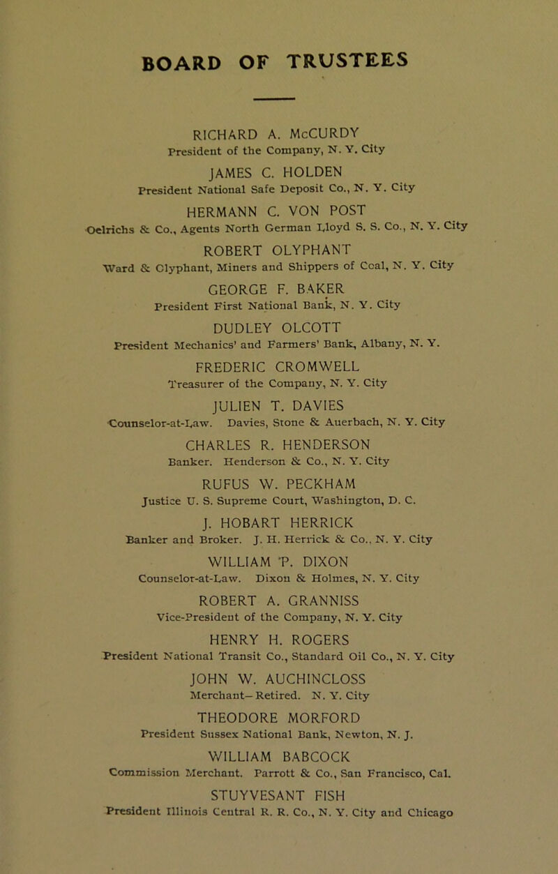 BOARD OF TRUSTEES RICHARD A. McCURDY President of the Company, N. Y. City JAMES C. HOLDEN President National Safe Deposit Co., N. Y. City HERMANN C. VON POST ■Oelrichs & Co., Agents North German Dloyd S. S. Co., N. Y. City ROBERT OLYPHANT Ward & Olyphant, Miners and Shippers of Coal, N. Y. City GEORGE F. BAKER President First National Bank, N. Y. City DUDLEY OLCOTT President Mechanics’ and Farmers' Bank, Albany, N. Y. FREDERIC CROMWELL Treasurer of the Company, N. Y. City JULIEN T. DAVIES •Ccmnselor-at-Daw. Davies, Stone & Auerbach, N. Y. City CHARLES R. HENDERSON Banker. Henderson & Co., N. Y. City RUFUS W. PECKHAM Justice U. S. Supreme Court, Washington, D. C. J. HOBART HERRICK Banker and Broker. J. H. Plerrick & Co., N. Y. City WILLIAM -P. DIXON Counselor-at-Law. Dixon & Holmes, N. Y. City ROBERT A. GRANNISS Vice-President of the Company, N. Y. City HENRY H. ROGERS President National Transit Co., Standard Oil Co., N. Y. City JOHN W. AUCHINCLOSS Merchant—Retired. N. Y. City THEODORE MORFORD President Sussex National Bank, Newton, N. J. V/ILLIAM BABCOCK Commission Merchant. Parrott & Co., San Francisco, Cal. STUYVESANT FISH President Illinois Central R. R. Co., N. Y. City and Chicago