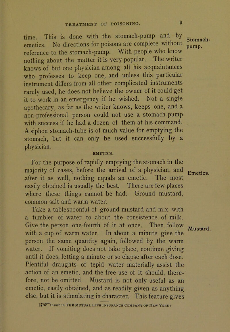 time. This is done with the stomach-pump and by emetics. No directions for poisons are complete without reference to the stomach-pump. With people who know nothing about the matter it is very popular. The writer knows of but one physician among all his acquaintances who professes to keep one, and unless this particular instrument differs from all other complicated instruments rarely used, he does not believe the owner of it could get it to work in an emergency if he wished. Not a single apothecary, as far as the writer knows, keeps one, and a non-professional person could not use a stomach-pump with success if he had a dozen of them at his command. A siphon stomach-tube is of much value for emptying the stomach, but it can only be used successfully by a physician. EMETICS. For the purpose of rapidly emptying the stomach in the majority of cases, before the arrival of a physician, and after it as well, nothing equals an emetic. The most easily obtained is usually the best. There are few places where these things cannot be had: Ground mustard, common salt and warm water. Take a tablespoonful of ground mustard and mix with a tumbler of water to about the consistence of milk. Give the person one-fourth of it at once. Then follow with a cup of warm water. In about a minute give the person the same quantity again, followed by the warm water. If vomiting does not take place, continue giving until it does, letting a minute or so elapse after each dose. Plentiful draughts of tepid water materially assist the action of an emetic, and the free use of it should, there- fore, not be omitted. Mustard is not only useful as an emetic, easily obtained, and as readily given as anything else, but it is stimulating in character. This feature gives (»3S'lnsure !n THE MUTUAL Life Insurance Company of New Yorki Stomach- pump. Emetics. Mustard.