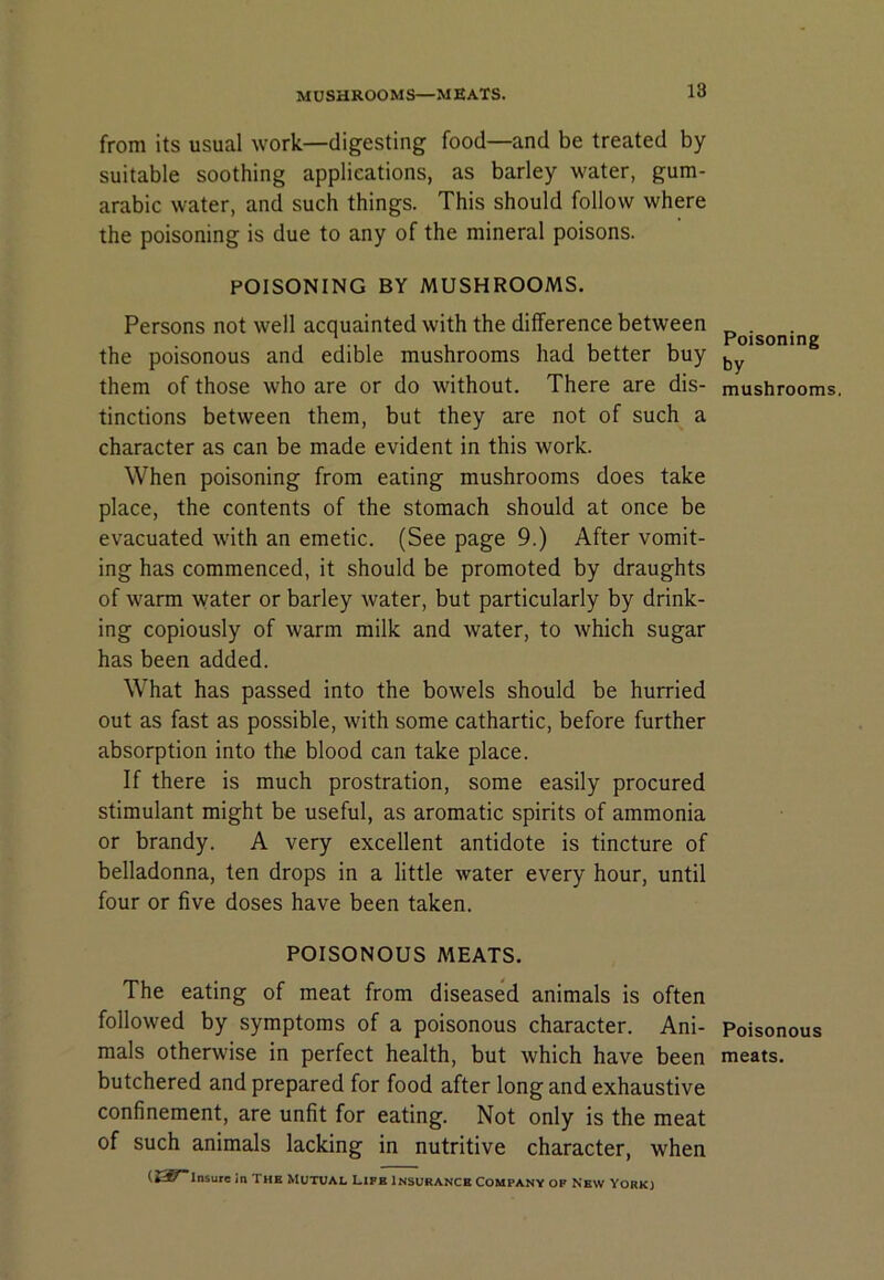 MUSHROOMS—MEATS. from its usual work—digesting food—and be treated by suitable soothing applications, as barley water, gum- arabic water, and such things. This should follow where the poisoning is due to any of the mineral poisons. POISONING BY MUSHROOMS. Persons not well acquainted with the difference between the poisonous and edible mushrooms had better buy them of those who are or do without. There are dis- tinctions between them, but they are not of such a character as can be made evident in this work. When poisoning from eating mushrooms does take place, the contents of the stomach should at once be evacuated with an emetic. (See page 9.) After vomit- ing has commenced, it should be promoted by draughts of warm water or barley water, but particularly by drink- ing copiously of warm milk and water, to which sugar has been added. What has passed into the bowels should be hurried out as fast as possible, with some cathartic, before further absorption into the blood can take place. If there is much prostration, some easily procured stimulant might be useful, as aromatic spirits of ammonia or brandy. A very excellent antidote is tincture of belladonna, ten drops in a little water every hour, until four or five doses have been taken. POISONOUS MEATS. The eating of meat from diseased animals is often followed by symptoms of a poisonous character. Ani- mals otherwise in perfect health, but which have been butchered and prepared for food after long and exhaustive confinement, are unfit for eating. Not only is the meat of such animals lacking in nutritive character, when in The Mutual Life insurance Company op New York) Poisoning by mushrooms. Poisonous meats.