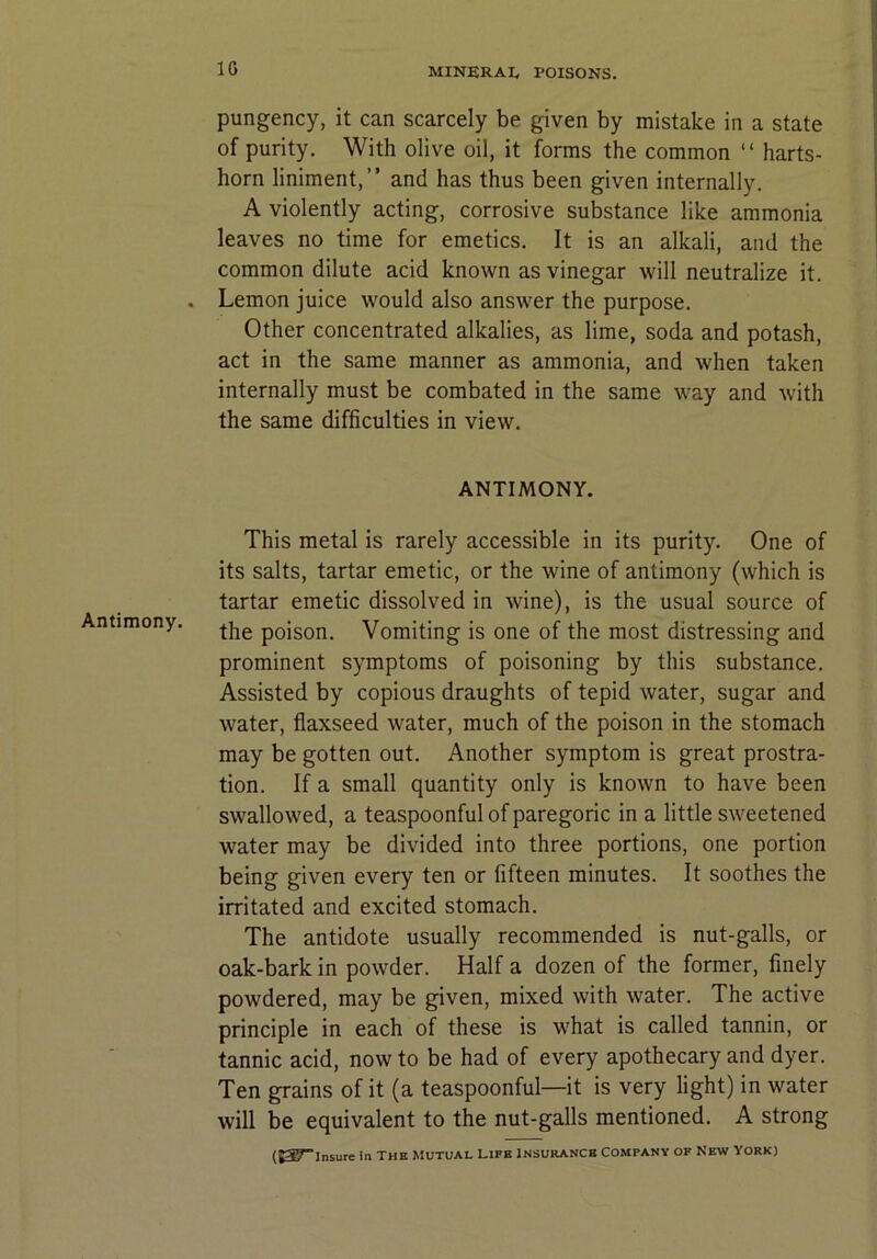 Antimony. pungency, it can scarcely be given by mistake in a state of purity. With olive oil, it forms the common “ harts- horn liniment,” and has thus been given internally. A violently acting, corrosive substance like ammonia leaves no time for emetics. It is an alkali, and the common dilute acid known as vinegar will neutralize it. Lemon juice would also answer the purpose. Other concentrated alkalies, as lime, soda and potash, act in the same manner as ammonia, and when taken internally must be combated in the same way and with the same difficulties in view. ANTIMONY. This metal is rarely accessible in its purity. One of its salts, tartar emetic, or the wine of antimony (which is tartar emetic dissolved in wine), is the usual source of the poison. Vomiting is one of the most distressing and prominent symptoms of poisoning by this substance. Assisted by copious draughts of tepid water, sugar and water, flaxseed water, much of the poison in the stomach may be gotten out. Another symptom is great prostra- tion. If a small quantity only is known to have been swallowed, a teaspoonful of paregoric in a little sweetened water may be divided into three portions, one portion being given every ten or fifteen minutes. It soothes the irritated and excited stomach. The antidote usually recommended is nut-galls, or oak-bark in powder. Half a dozen of the former, finely powdered, may be given, mixed with water. The active principle in each of these is what is called tannin, or tannic acid, now to be had of every apothecary and dyer. Ten grains of it (a teaspoonful—it is very light) in water will be equivalent to the nut-galls mentioned. A strong