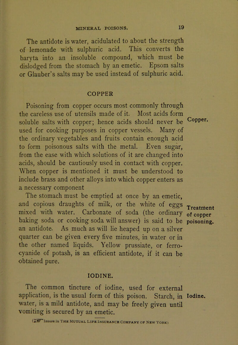 The antidote is water, acidulated to about the strength of lemonade with sulphuric acid. This converts the baryta into an insoluble compound, which must be dislodged from the stomach by an emetic. Epsom salts or Glauber’s salts may be used instead of sulphuric acid. COPPER Poisoning from copper occurs most commonly through the careless use of utensils made of it. Most acids form soluble salts with copper; hence acids should never be used for cooking purposes in copper vessels. Many of the ordinary vegetables and fruits contain enough acid to form poisonous salts with the metal. Even sugar, from the ease with which solutions of it are changed into acids, should be cautiously used in contact with copper. When copper is mentioned it must be understood to include brass and other alloys into which copper enters as a necessary component The stomach must be emptied at once by an emetic, and copious draughts of milk, or the white of eggs mixed with water. Carbonate of soda (the ordinary baking soda or cooking soda will answer) is said to be an antidote. As much as will lie heaped up on a silver quarter can be given every five minutes, in water or in the other named liquids. Yellow prussiate, or ferro- cyanide of potash, is an efficient antidote, if it can be obtained pure. IODINE. The common tincture of iodine, used for external application, is the usual form of this poison. Starch, in water, is a mild antidote, and may be freely given until vomiting is secured by an emetic. (ZST'laiute In Thk Mutual Lifb Insurance Company op New York) Copper. Treatment of copper poisoning. Iodine.