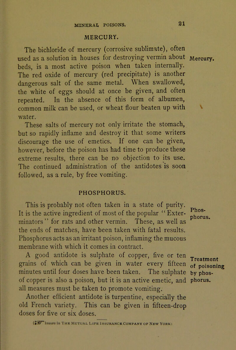 31 MERCURY. The bichloride of mercury (corrosive sublimate), often used as a solution in houses for destroying vermin about beds, is a most active poison when taken internally. The red oxide of mercury (red precipitate) is another dangerous salt of the same metal. When swallowed, the white of eggs should at once be given, and often repeated. In the absence of this form of albumen, common milk can be used, or wheat flour beaten up with water. These salts of mercury not only irritate the stomach, but so rapidly inflame and destroy it that some writers discourage the use of emetics. If one can be given, however, before the poison has had time to produce these extreme results, there can be no objection to its use. The continued administration of the antidotes is soon followed, as a rule, by free vomiting. PHOSPHORUS. This is probably not often taken in a state of purity. It is the active ingredient of most of the popular “ Exter- minators ” for rats and other vermin. These, as well as the ends of matches, have been taken with fatal results. Phosphorus acts as an irritant poison, inflaming the mucous membrane with which it comes in contract. A good antidote is sulphate of copper, five or ten grains of which can be given in water every fifteen minutes until four doses have been taken. The sulphate of copper is also a poison, but it is an active emetic, and all mea.sures must be taken to promote vomiting. Another efficient antidote is turpentine, especially the old French variety. This can be given in fifteen-drop doses for five or six doses. Mercury. \ Phos- phorus. Treatment of poisoning by phos- phorus.