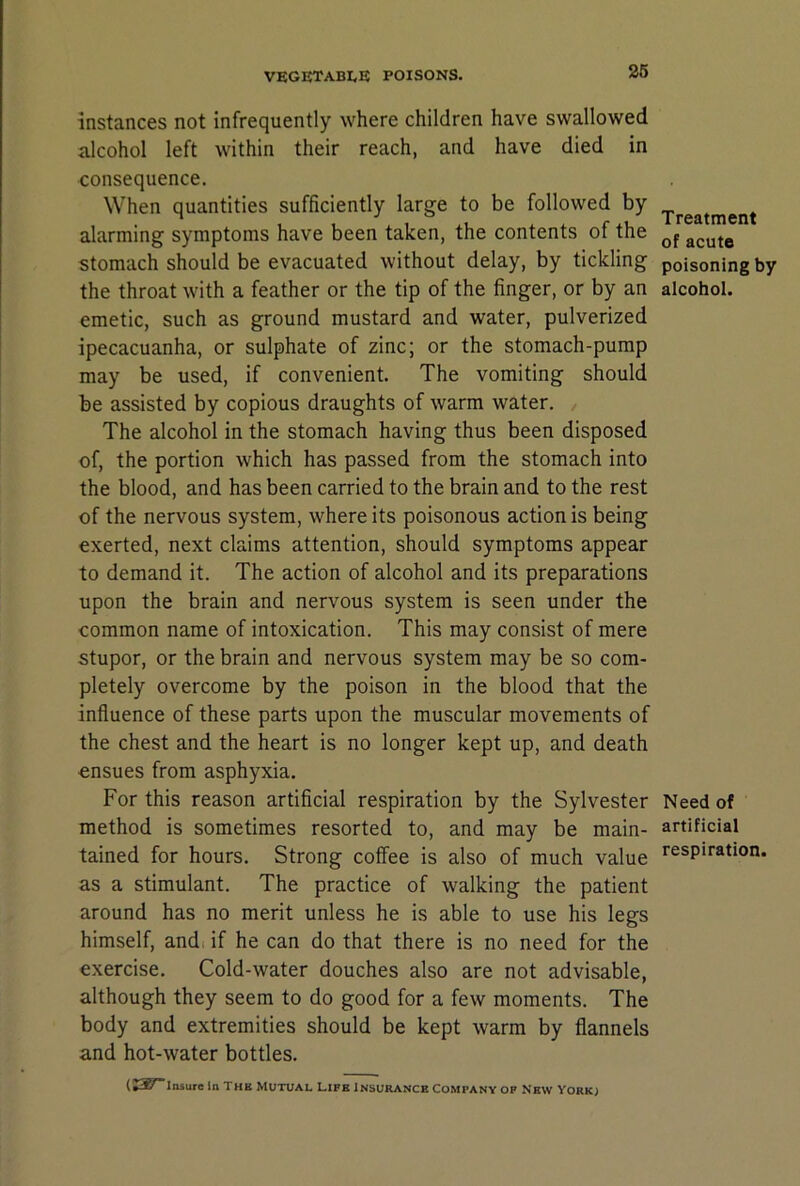 26 instances not infrequently where children have swallowed alcohol left within their reach, and have died in consequence. When quantities sufficiently large to be followed by alarming symptoms have been taken, the contents of the stomach should be evacuated without delay, by tickling the throat with a feather or the tip of the finger, or by an emetic, such as ground mustard and water, pulverized ipecacuanha, or sulphate of zinc; or the stomach-pump may be used, if convenient. The vomiting should be assisted by copious draughts of warm water. The alcohol in the stomach having thus been disposed of, the portion which has passed from the stomach into the blood, and has been carried to the brain and to the rest of the nervous system, where its poisonous action is being exerted, next claims attention, should symptoms appear to demand it. The action of alcohol and its preparations upon the brain and nervous system is seen under the common name of intoxication. This may consist of mere stupor, or the brain and nervous system may be so com- pletely overcome by the poison in the blood that the influence of these parts upon the muscular movements of the chest and the heart is no longer kept up, and death ensues from asphyxia. For this reason artificial respiration by the Sylvester method is sometimes resorted to, and may be main- tained for hours. Strong coffee is also of much value as a stimulant. The practice of walking the patient around has no merit unless he is able to use his legs himself, and. if he can do that there is no need for the exercise. Cold-water douches also are not advisable, although they seem to do good for a few moments. The body and extremities should be kept warm by flannels and hot-water bottles. (JS^Insureln THB MUTUAL LIFE INSURANCE COMPANY OP NEW YORK) Treatment of acute poisoning by alcohol. Need of artificial respiration.