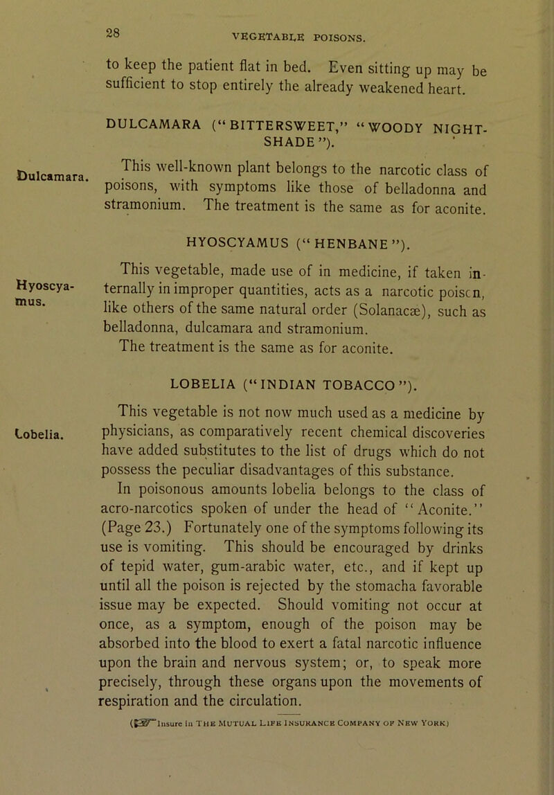 Dulcamara. Hyoscya- inus. Lobelia. to keep the patient flat in bed. Even sitting up may be sufficient to stop entirely the already weakened heart. DULCAMARA (“BITTERSWEET,” “WOODY NIGHT- SHADE”). This well-known plant belongs to the narcotic class of poisons, with symptoms like those of belladonna and stramonium. The treatment is the same as for aconite. HYOSCYAMUS (“HENBANE”). This vegetable, made use of in medicine, if taken in- ternally in improper quantities, acts as a narcotic poise n, like others of the same natural order (Solanacse), such as belladonna, dulcamara and stramonium. The treatment is the same as for aconite. LOBELIA (“INDIAN TOBACCO”). This vegetable is not now much used as a medicine by physicians, as comparatively recent chemical discoveries have added substitutes to the list of drugs which do not possess the peculiar disadvantages of this substance. In poisonous amounts lobelia belongs to the class of acro-narcotics spoken of under the head of “Aconite.” (Page 23.) Fortunately one of the symptoms following its use is vomiting. This should be encouraged by drinks of tepid water, gum-arabic water, etc., and if kept up until all the poison is rejected by the stomacha favorable issue may be expected. Should vomiting not occur at once, as a symptom, enough of the poison may be absorbed into the blood to exert a fatal narcotic influence upon the brain and nervous system; or, to speak more precisely, through these organs upon the movements of respiration and the circulation.