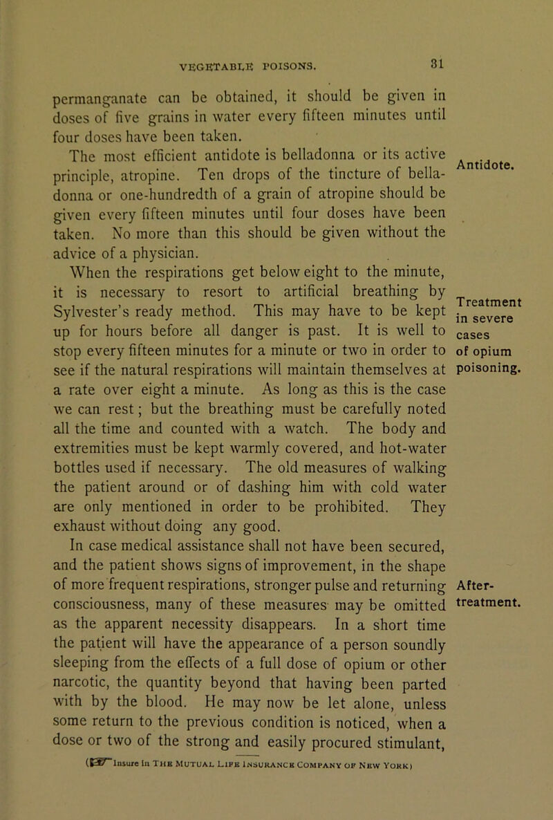 permanganate can be obtained, it should be given in doses of five grains in water every fifteen minutes until four doses have been taken. The most efficient antidote is belladonna or its active principle, atropine. Ten drops of the tincture of bella- donna or one-hundredth of a grain of atropine should be g^ven every fifteen minutes until four doses have been taken. No more than this should be given without the advice of a physician. When the respirations get below eight to the minute, it is necessary to resort to artificial breathing by Sylvester’s ready method. This may have to be kept up for hours before all danger is past. It is well to stop every fifteen minutes for a minute or two in order to see if the natural respirations will maintain themselves at a rate over eight a minute. As long as this is the case we can rest; but the breathing must be carefully noted all the time and counted with a watch. The body and extremities must be kept warmly covered, and hot-water bottles used if necessary. The old measures of walking the patient around or of dashing him with cold water are only mentioned in order to be prohibited. They exhaust without doing any good. In case medical assistance shall not have been secured, and the patient shows signs of improvement, in the shape of more frequent respirations, stronger pulse and returning consciousness, many of these measures may be omitted as the apparent necessity disappears. In a short time the patient will have the appearance of a person soundly sleeping from the effects of a full dose of opium or other narcotic, the quantity beyond that having been parted with by the blood. He may now be let alone, unless some return to the previous condition is noticed, when a dose or two of the strong and easily procured stimulant, (S^l'«ure In The Mutual Life Insurance Company of New Yokk) Antidote. Treatment in severe cases of opium poisoning. After- treatment.