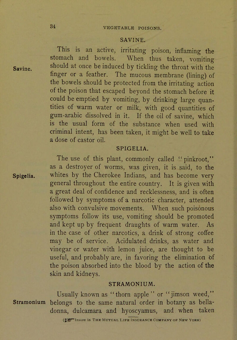 Savine. Spigelia. Stramonium SAVINE. This is an active, irritating poison, inflaming the stomach and bowels. When thus taken, vomiting should at once be induced by tickling the throat with the finger or a feather. The mucous membrane (lining) of the bowels should be protected from the irritating action of the poison that escaped beyond the stomach before it could be emptied by vomiting, by drinking large quan- tities of warm water or milk, with good quantities of gum-arabic dissolved in it. If the oil of savine, which is the usual form of the substance when used with criminal intent, has been taken, it might be well to take a dose of castor oil. SPIGELIA. The use of this plant, commonly called “pinkroot,” as a destroyer of worms, was given, it is said, to the whites by the Cherokee Indians, and has become very general throughout the entire country. It is given with a great deal of confidence and recklessness, and is often followed by symptoms of a narcotic character, attended also with convulsive movements. When such poisonous symptoms follow its use, vomiting should be promoted and kept up by frequent draughts of warm water. As in the case of other narcotics, a drink of strong coffee may be of service. Acidulated drinks, as water and vinegar or water with lemon juice, are thought to be useful, and probably are, in favoring the elimination bf the poison absorbed into the blood by the action of the skin and kidneys. STRAMONIUM. Usually known as “thorn apple” or “jimson weed,” belongs to the same natural order in botany as bella- donna, dulcamara and hyoscyamus, and when taken