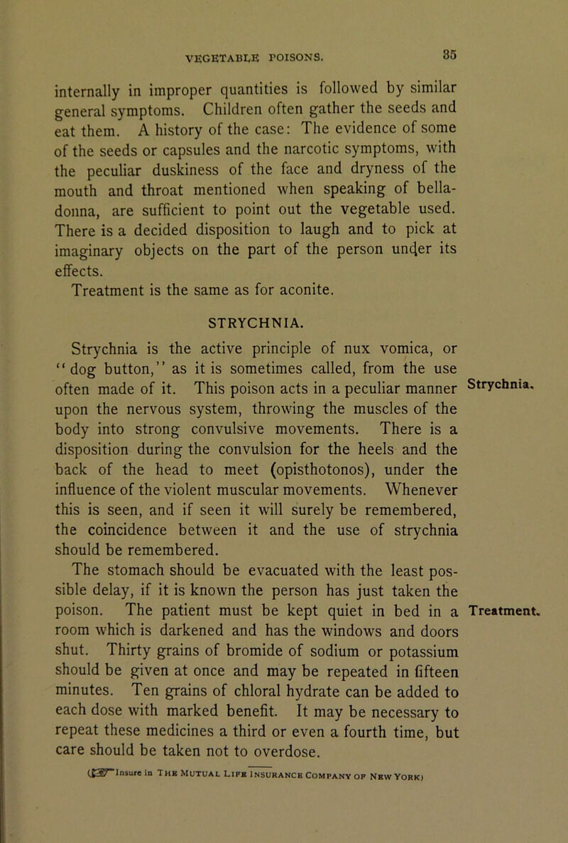 internally in improper quantities is followed by similar general symptoms. Children often gather the seeds and eat them. A history of the case: The evidence of some of the seeds or capsules and the narcotic symptoms, with the peculiar duskiness of the face and dryness of the mouth and throat mentioned when speaking of bella- donna, are sufficient to point out the vegetable used. There is a decided disposition to laugh and to pick at imaginary objects on the part of the person under its effects. Treatment is the same as for aconite. STRYCHNIA. Strychnia is the active principle of nux vomica, or “dog button,” as it is sometimes called, from the use often made of it. This poison acts in a peculiar manner Strychnia, upon the nervous system, throwing the muscles of the body into strong convulsive movements. There is a disposition during the convulsion for the heels and the back of the head to meet (opisthotonos), under the influence of the violent muscular movements. Whenever this is seen, and if seen it will surely be remembered, the coincidence between it and the use of strychnia should be remembered. The stomach should be evacuated with the least pos- sible delay, if it is known the person has just taken the poison. The patient must be kept quiet in bed in a Treatment, room which is darkened and has the windows and doors shut. Thirty grains of bromide of sodium or potassium should be given at once and may be repeated in fifteen minutes. Ten grains of chloral hydrate can be added to each dose with marked benefit. It may be necessary to repeat these medicines a third or even a fourth time, but care should be taken not to overdose.