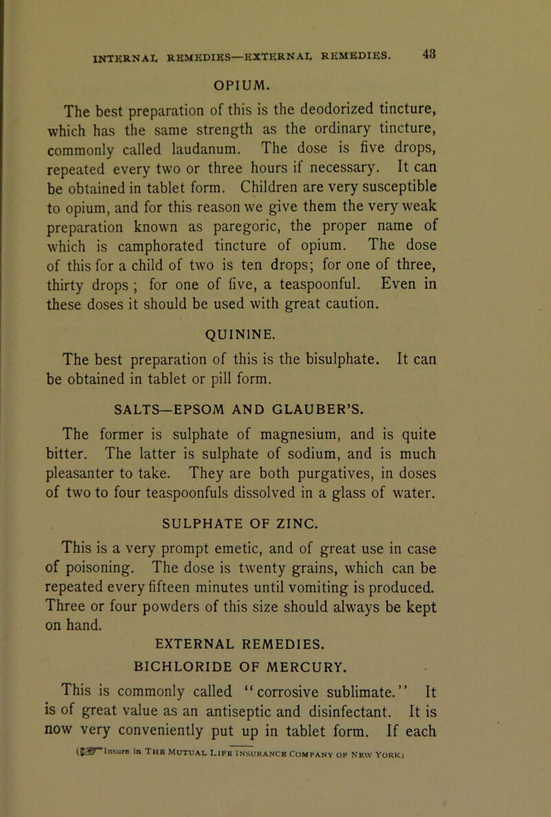 OPIUM. The best preparation of this is the deodorized tincture, which has the same strength as the ordinary tincture, commonly called laudanum. The dose is five drops, repeated every two or three hours if necessary. It can be obtained in tablet form. Children are very susceptible to opium, and for this reason we give them the very weak preparation known as paregoric, the proper name of which is camphorated tincture of opium. The dose of this for a child of two is ten drops; for one of three, thirty drops ; for one of five, a teaspoonful. Even in these doses it should be used with great caution. QUININE. The best preparation of this is the bisulphate. It can be obtained in tablet or pill form. SALTS—EPSOM AND GLAUBER’S. The former is sulphate of magnesium, and is quite bitter. The latter is sulphate of sodium, and is much pleasanter to take. They are both purgatives, in doses of two to four teaspoonfuls dissolved in a glass of water. SULPHATE OF ZINC. This is a very prompt emetic, and of great use in case of poisoning. The dose is twenty grains, which can be repeated every fifteen minutes until vomiting is produced. Three or four powders of this size should always be kept on hand. EXTERNAL REMEDIES. BICHLORIDE OF MERCURY. This is commonly called “corrosive sublimate.’’ It is of great value as an antiseptic and disinfectant. It is now very conveniently put up in tablet form. If each